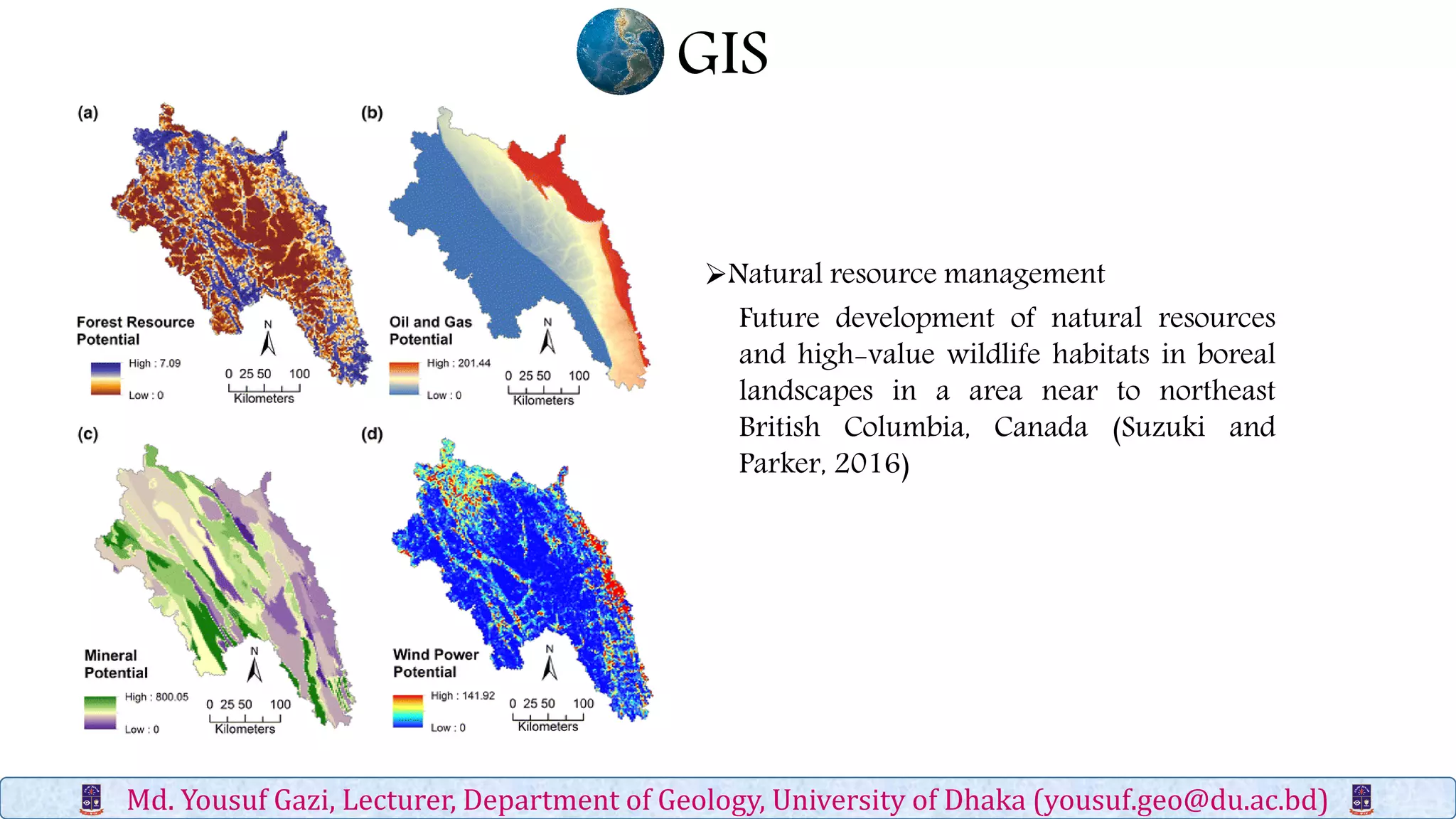 GIS
Md. Yousuf Gazi, Lecturer, Department of Geology, University of Dhaka (yousuf.geo@du.ac.bd)
Future development of natural resources
and high-value wildlife habitats in boreal
landscapes in a area near to northeast
British Columbia, Canada (Suzuki and
Parker, 2016)
Natural resource management
 