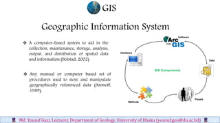 Geographic Information System
 A computer-based system to aid in the
collection, maintenance, storage, analysis,
output, and distribution of spatial data
and information (Bolstad, 2002)
GIS
Md. Yousuf Gazi, Lecturer, Department of Geology, University of Dhaka (yousuf.geo@du.ac.bd)
 Any manual or computer based set of
procedures used to store and manipulate
geographically referenced data (Aronoff,
1989).
 