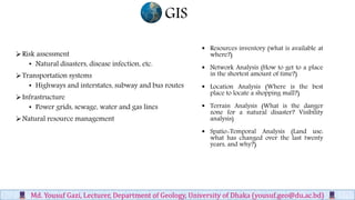 GIS
Md. Yousuf Gazi, Lecturer, Department of Geology, University of Dhaka (yousuf.geo@du.ac.bd)
Risk assessment
• Natural disasters, disease infection, etc.
Transportation systems
• Highways and interstates, subway and bus routes
Infrastructure
• Power grids, sewage, water and gas lines
Natural resource management
 Resources inventory (what is available at
where?)
 Network Analysis (How to get to a place
in the shortest amount of time?)
 Location Analysis (Where is the best
place to locate a shopping mall?)
 Terrain Analysis (What is the danger
zone for a natural disaster? Visibility
analysis)
 Spatio-Temporal Analysis (Land use:
what has changed over the last twenty
years, and why?)
 