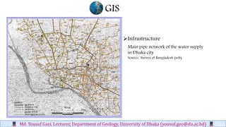 GIS
Md. Yousuf Gazi, Lecturer, Department of Geology, University of Dhaka (yousuf.geo@du.ac.bd)
Main pipe network of the water supply
in Dhaka city
Source: Survey of Bangladesh (sob)
Infrastructure
 