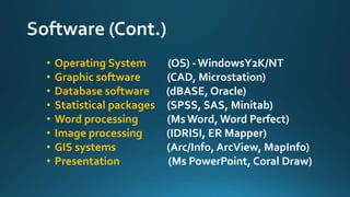 • Operating System (OS) - WindowsY2K/NT
• Graphic software (CAD, Microstation)
• Database software (dBASE, Oracle)
• Statistical packages (SPSS, SAS, Minitab)
• Word processing (MsWord, Word Perfect)
• Image processing (IDRISI, ER Mapper)
• GIS systems (Arc/Info, ArcView, MapInfo)
• Presentation (Ms PowerPoint, Coral Draw)
 