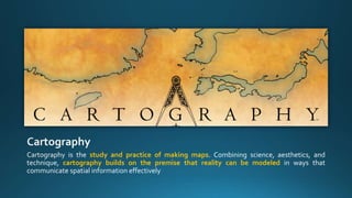 Cartography is the study and practice of making maps. Combining science, aesthetics, and
technique, cartography builds on the premise that reality can be modeled in ways that
communicate spatial information effectively
 