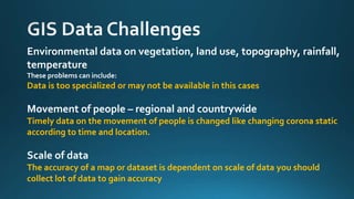 Environmental data on vegetation, land use, topography, rainfall,
temperature
These problems can include:
Data is too specialized or may not be available in this cases
Movement of people – regional and countrywide
Timely data on the movement of people is changed like changing corona static
according to time and location.
Scale of data
The accuracy of a map or dataset is dependent on scale of data you should
collect lot of data to gain accuracy
 
