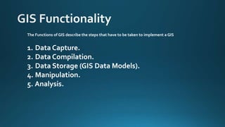 The Functions of GIS describe the steps that have to be taken to implement a GIS
1. Data Capture.
2. Data Compilation.
3. Data Storage (GIS Data Models).
4. Manipulation.
5. Analysis.
 