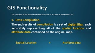 The Functions of GIS describe the steps that have to be taken to implement a GIS
2. Data Compilation.
The end results of compilation is a set of digital files, each
accurately representing all of the spatial location and
attribute data contained on the original map.
Spatial Location Attributedata+
 