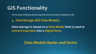 The Functions of GIS describe the steps that have to be taken to implement a GIS
3. Data Storage (GIS Data Models).
Data storage is based on a Data Model that is used to
convert map data into a digital form.
Data Models Raster andVector
 