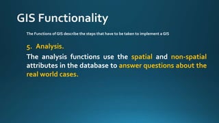 The Functions of GIS describe the steps that have to be taken to implement a GIS
5. Analysis.
The analysis functions use the spatial and non-spatial
attributes in the database to answer questions about the
real world cases.
 