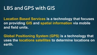 Location Based Services is a technology that focuses
on providing GIS and spatial information via mobile
and field units.
Global Positioning System (GPS) is a technology that
uses the locations satellites to determine locations on
earth.
 