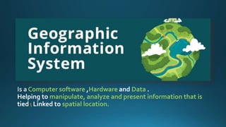 Computer software Hardware Data .
Helping to manipulate, analyze and present information that is
tied  Linked to spatial location.
 