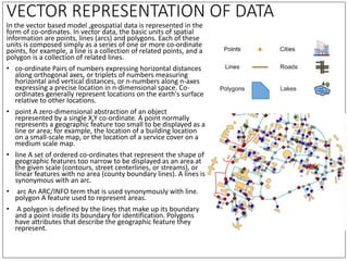 VECTOR REPRESENTATION OF DATA
In the vector based model ,geospatial data is represented in the
form of co-ordinates. In ve...