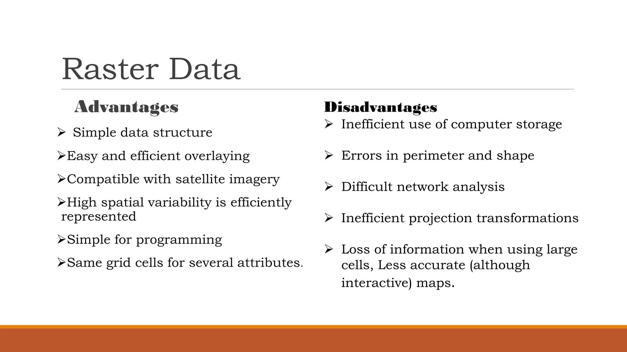 Raster Data
Advantages
➢ Simple data structure
➢Easy and efficient overlaying
➢Compatible with satellite imagery
➢High spatial variability is efficiently
represented
➢Simple for programming
➢Same grid cells for several attributes.
Disadvantages
➢ Inefficient use of computer storage
➢ Errors in perimeter and shape
➢ Difficult network analysis
➢ Inefficient projection transformations
➢ Loss of information when using large
cells, Less accurate (although
interactive) maps.
 