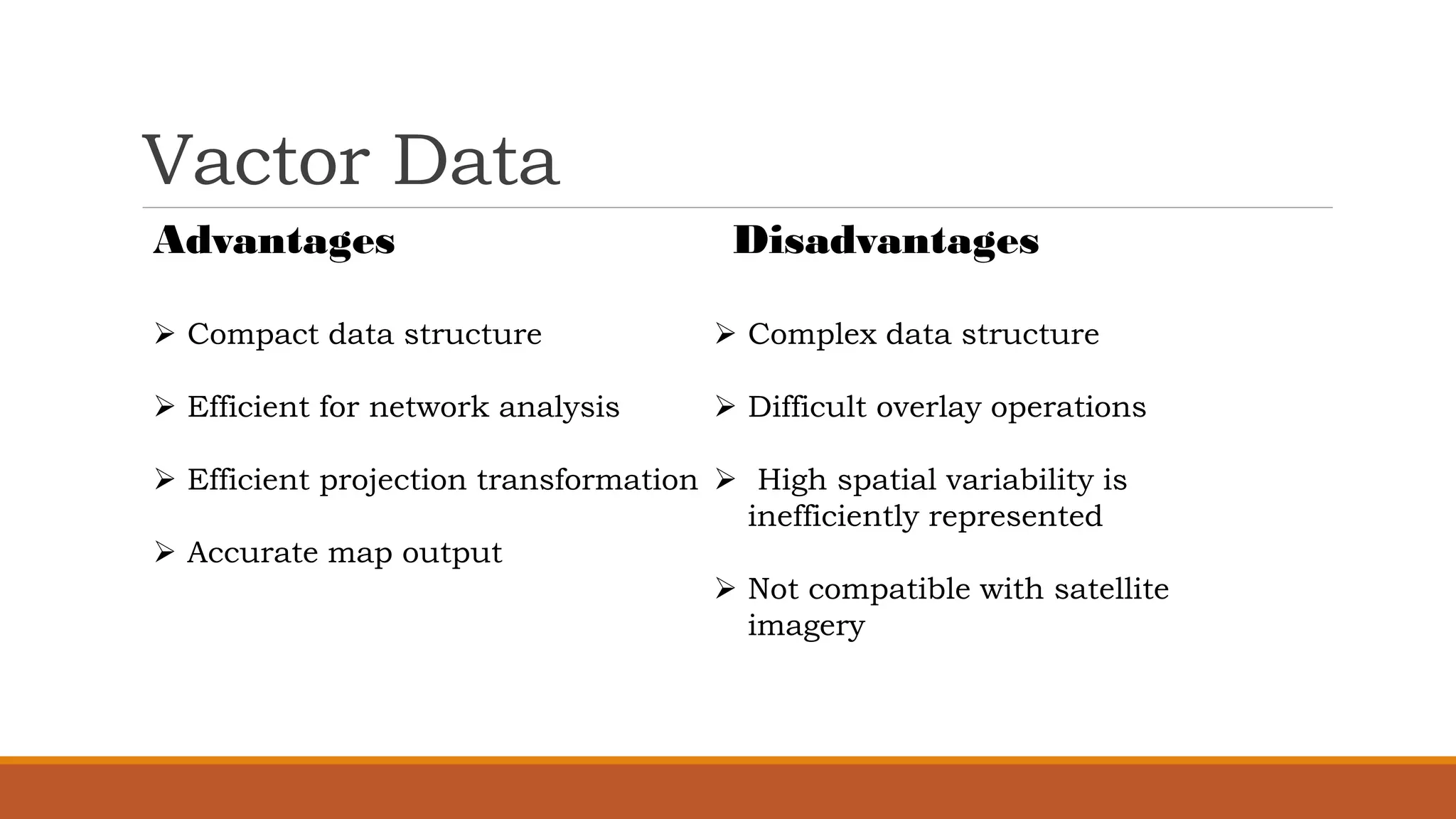Vactor Data
Advantages
➢ Compact data structure
➢ Efficient for network analysis
➢ Efficient projection transformation
➢ Accurate map output
Disadvantages
➢ Complex data structure
➢ Difficult overlay operations
➢ High spatial variability is
inefficiently represented
➢ Not compatible with satellite
imagery
 