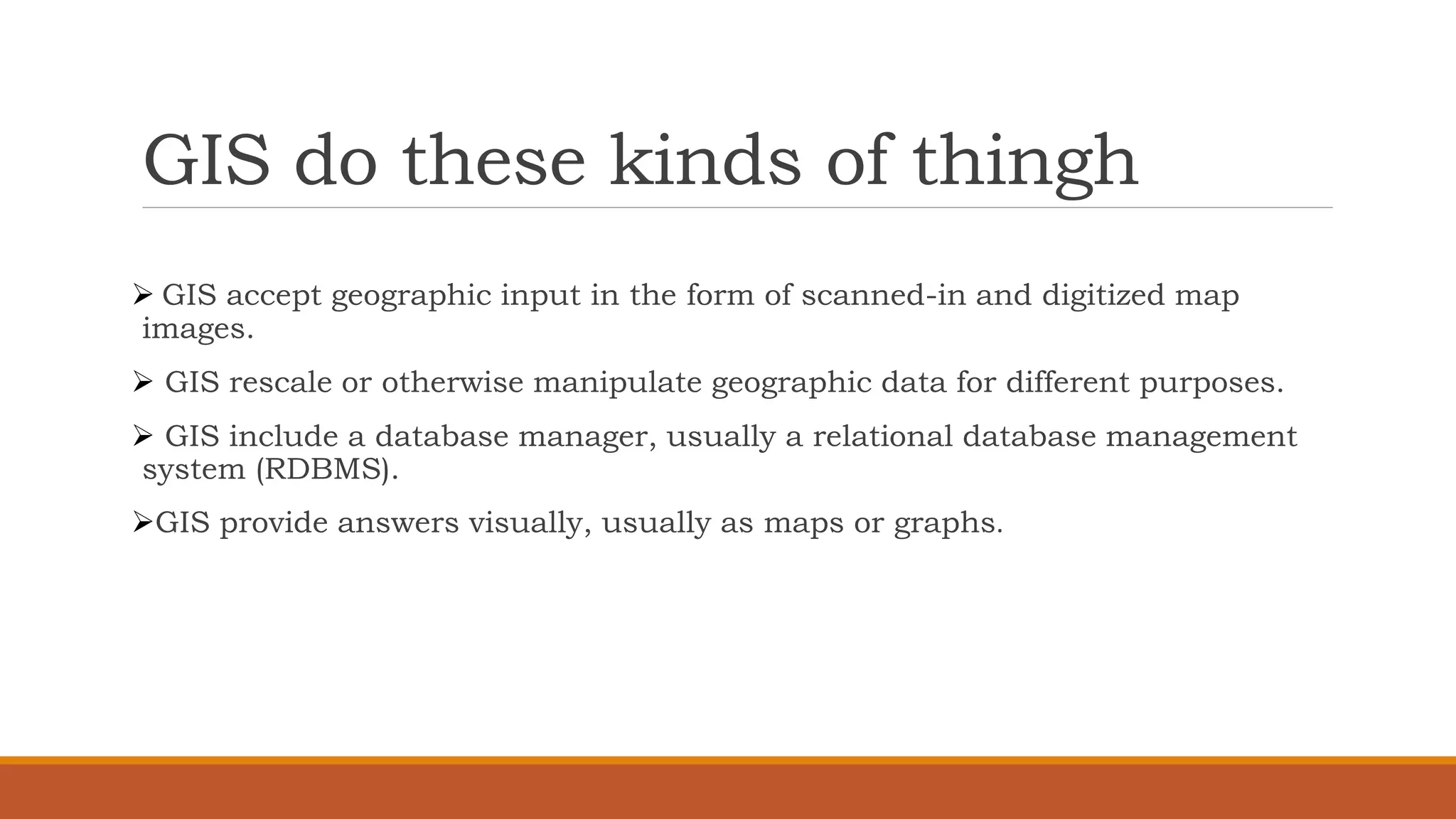 GIS do these kinds of thingh
➢ GIS accept geographic input in the form of scanned-in and digitized map
images.
➢ GIS rescale or otherwise manipulate geographic data for different purposes.
➢ GIS include a database manager, usually a relational database management
system (RDBMS).
➢GIS provide answers visually, usually as maps or graphs.
 