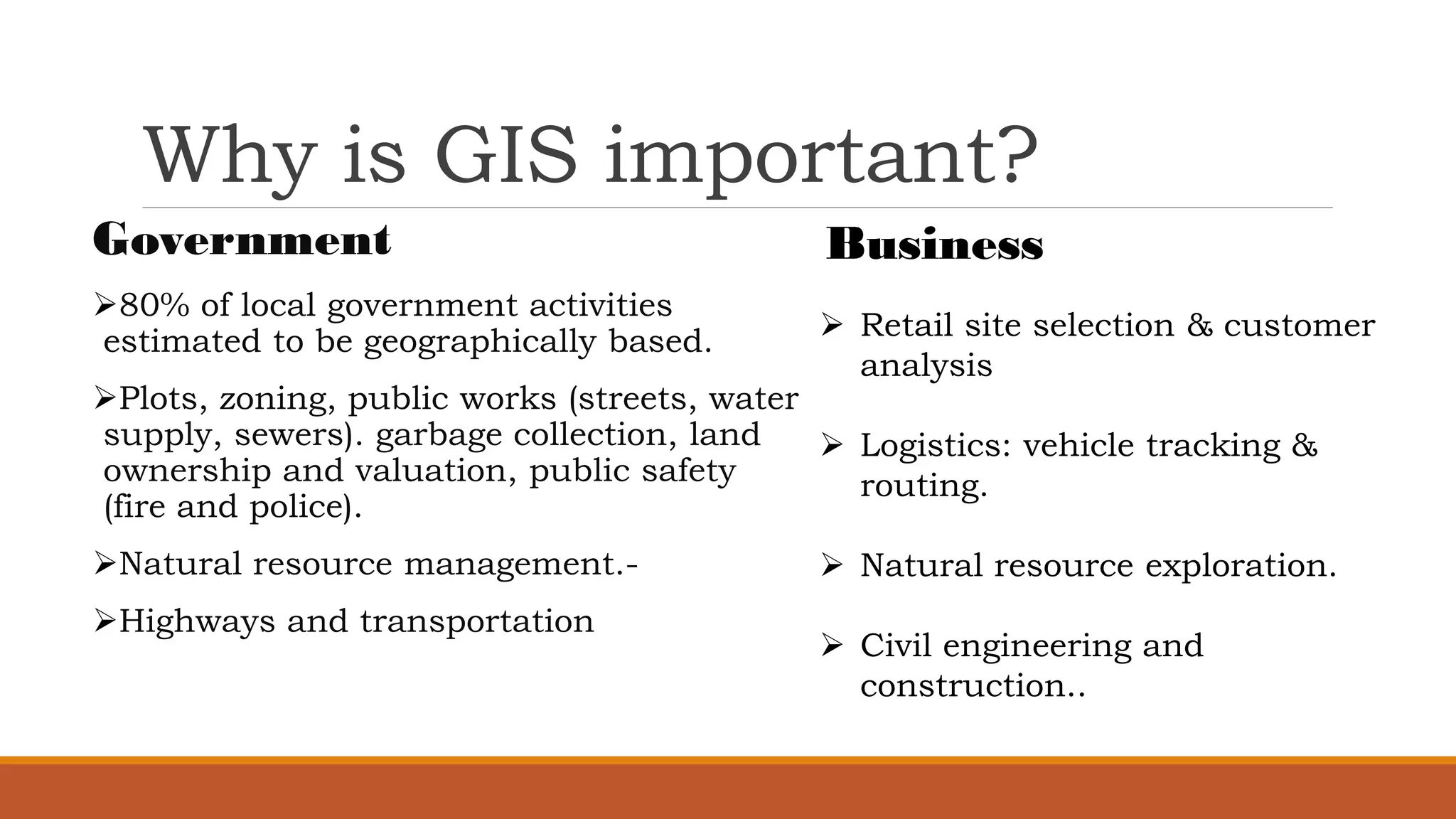 Why is GIS important?
Government
➢80% of local government activities
estimated to be geographically based.
➢Plots, zoning, public works (streets, water
supply, sewers). garbage collection, land
ownership and valuation, public safety
(fire and police).
➢Natural resource management.-
➢Highways and transportation
Business
➢ Retail site selection & customer
analysis
➢ Logistics: vehicle tracking &
routing.
➢ Natural resource exploration.
➢ Civil engineering and
construction..
 
