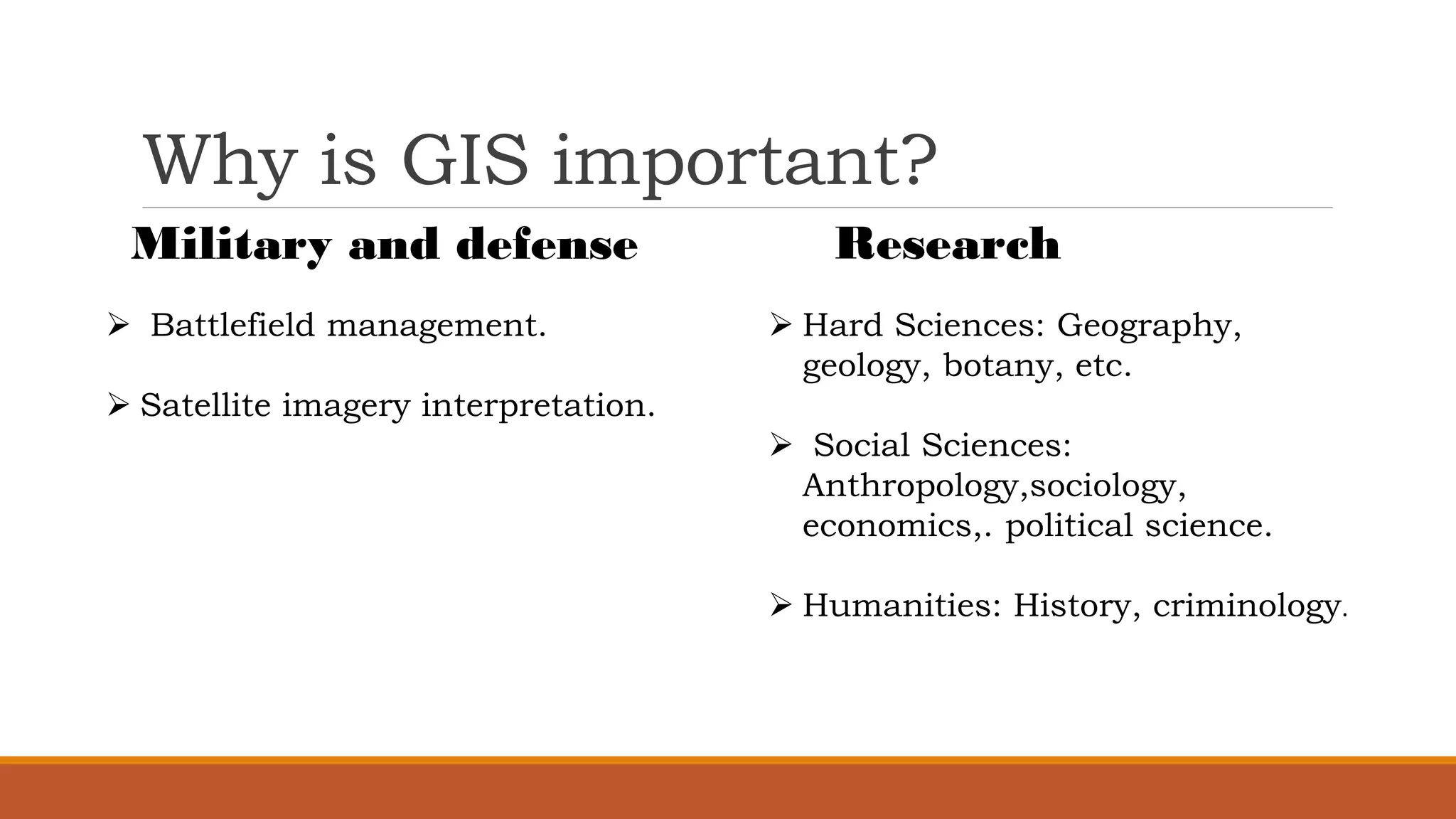 Why is GIS important?
Military and defense
➢ Battlefield management.
➢ Satellite imagery interpretation.
Research
➢ Hard Sciences: Geography,
geology, botany, etc.
➢ Social Sciences:
Anthropology,sociology,
economics,. political science.
➢ Humanities: History, criminology.
 
