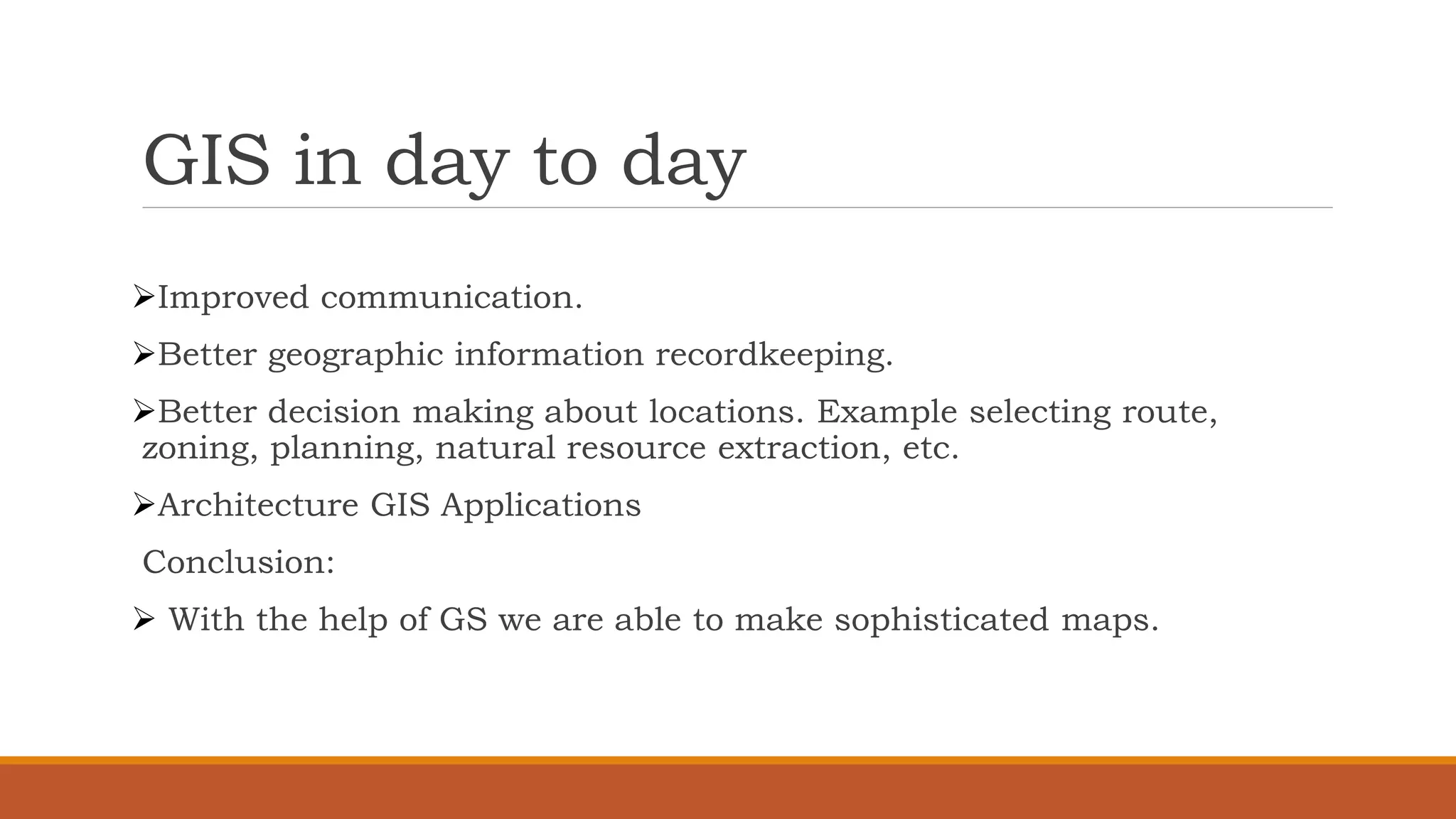 GIS in day to day
➢Improved communication.
➢Better geographic information recordkeeping.
➢Better decision making about locations. Example selecting route,
zoning, planning, natural resource extraction, etc.
➢Architecture GIS Applications
Conclusion:
➢ With the help of GS we are able to make sophisticated maps.
 