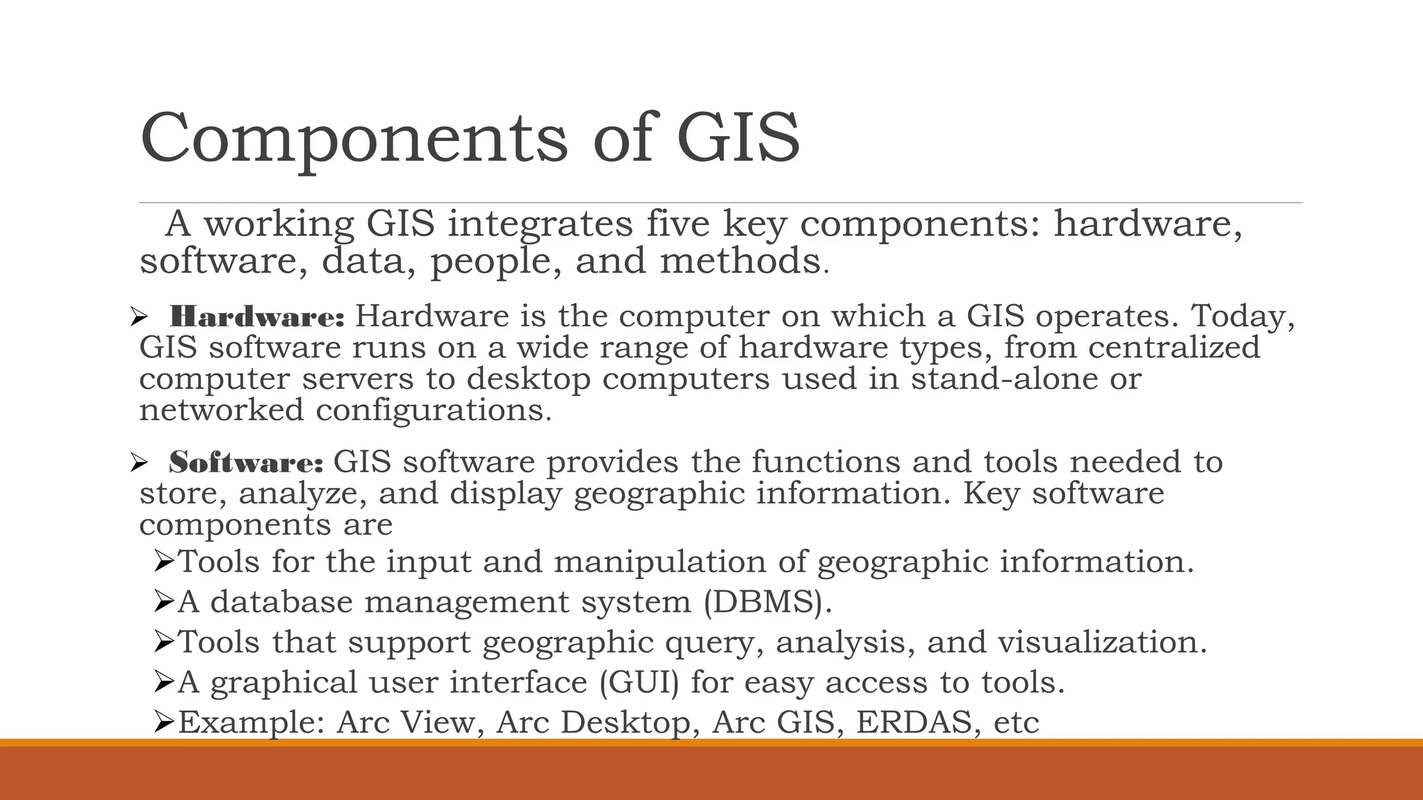 Components of GIS
A working GIS integrates five key components: hardware,
software, data, people, and methods.
➢ Hardware: Hardware is the computer on which a GIS operates. Today,
GIS software runs on a wide range of hardware types, from centralized
computer servers to desktop computers used in stand-alone or
networked configurations.
➢ Software: GIS software provides the functions and tools needed to
store, analyze, and display geographic information. Key software
components are
➢Tools for the input and manipulation of geographic information.
➢A database management system (DBMS).
➢Tools that support geographic query, analysis, and visualization.
➢A graphical user interface (GUI) for easy access to tools.
➢Example: Arc View, Arc Desktop, Arc GIS, ERDAS, etc
 