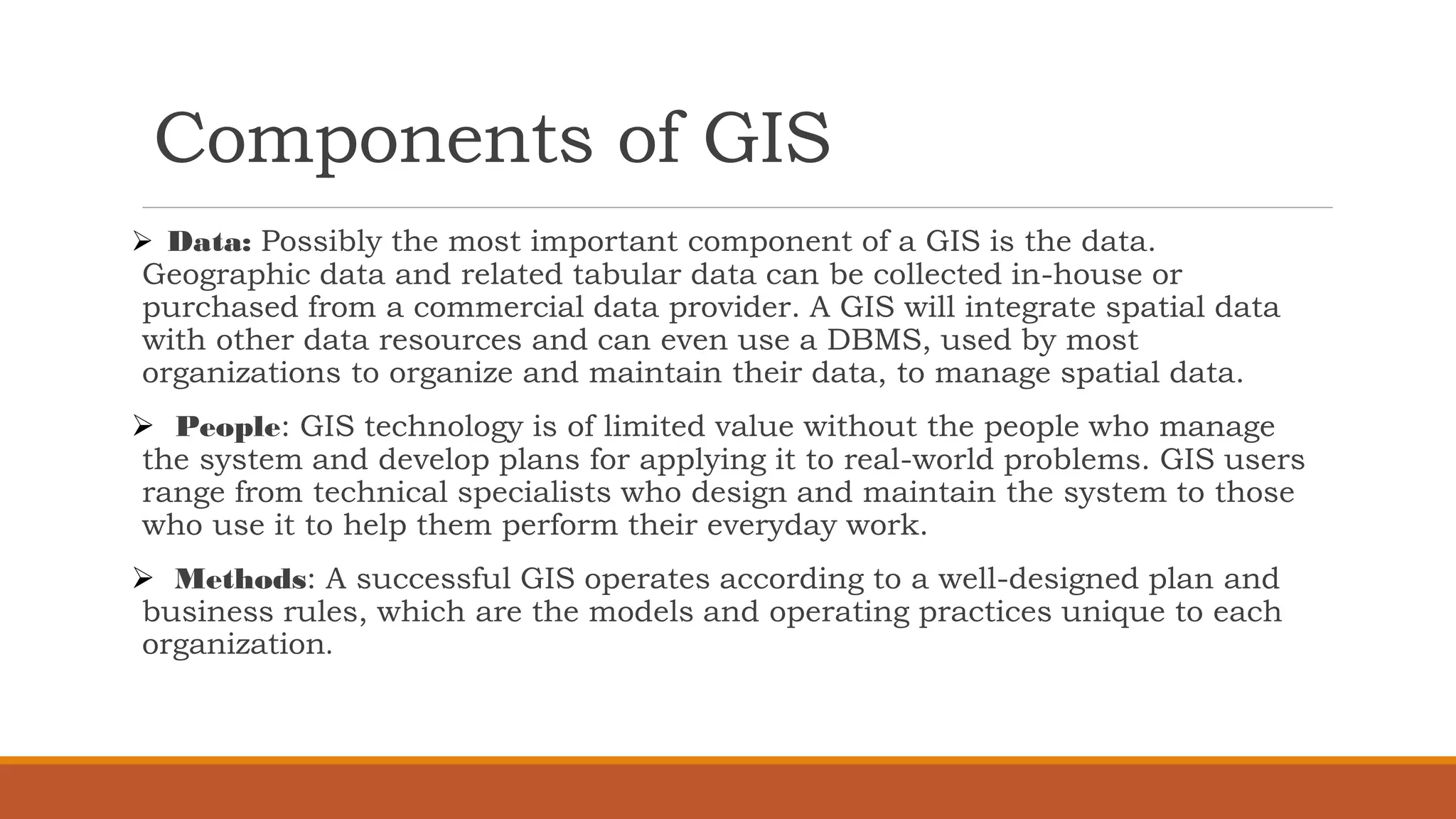 Components of GIS
➢ Data: Possibly the most important component of a GIS is the data.
Geographic data and related tabular data can be collected in-house or
purchased from a commercial data provider. A GIS will integrate spatial data
with other data resources and can even use a DBMS, used by most
organizations to organize and maintain their data, to manage spatial data.
➢ People: GIS technology is of limited value without the people who manage
the system and develop plans for applying it to real-world problems. GIS users
range from technical specialists who design and maintain the system to those
who use it to help them perform their everyday work.
➢ Methods: A successful GIS operates according to a well-designed plan and
business rules, which are the models and operating practices unique to each
organization.
 