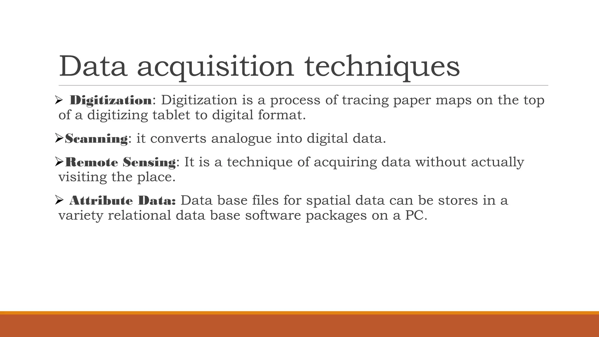 Data acquisition techniques
➢ Digitization: Digitization is a process of tracing paper maps on the top
of a digitizing tablet to digital format.
➢Scanning: it converts analogue into digital data.
➢Remote Sensing: It is a technique of acquiring data without actually
visiting the place.
➢ Attribute Data: Data base files for spatial data can be stores in a
variety relational data base software packages on a PC.
 