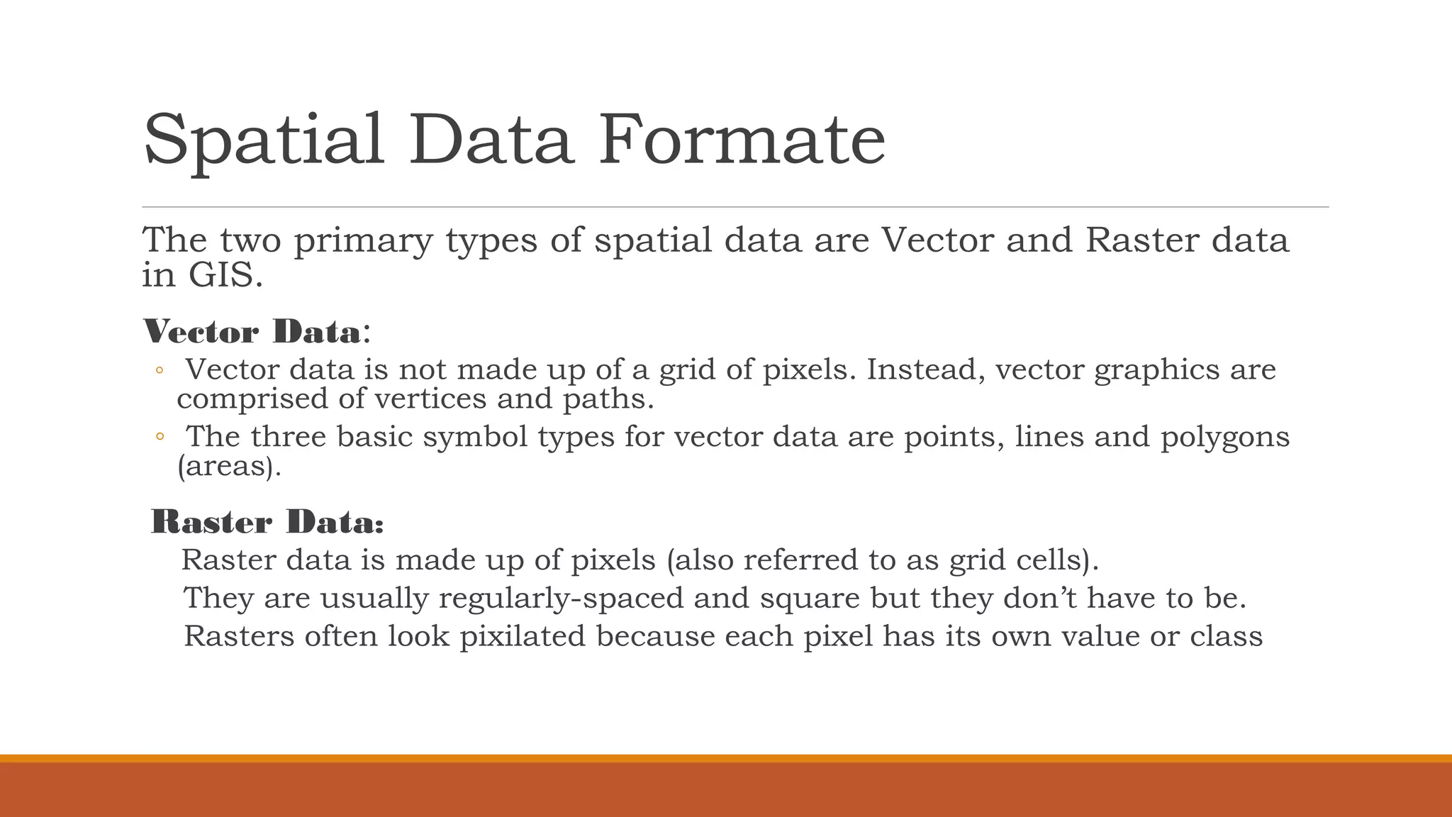 Spatial Data Formate
The two primary types of spatial data are Vector and Raster data
in GIS.
Vector Data:
◦ Vector data is not made up of a grid of pixels. Instead, vector graphics are
comprised of vertices and paths.
◦ The three basic symbol types for vector data are points, lines and polygons
(areas).
Raster Data:
Raster data is made up of pixels (also referred to as grid cells).
They are usually regularly-spaced and square but they don’t have to be.
Rasters often look pixilated because each pixel has its own value or class
 