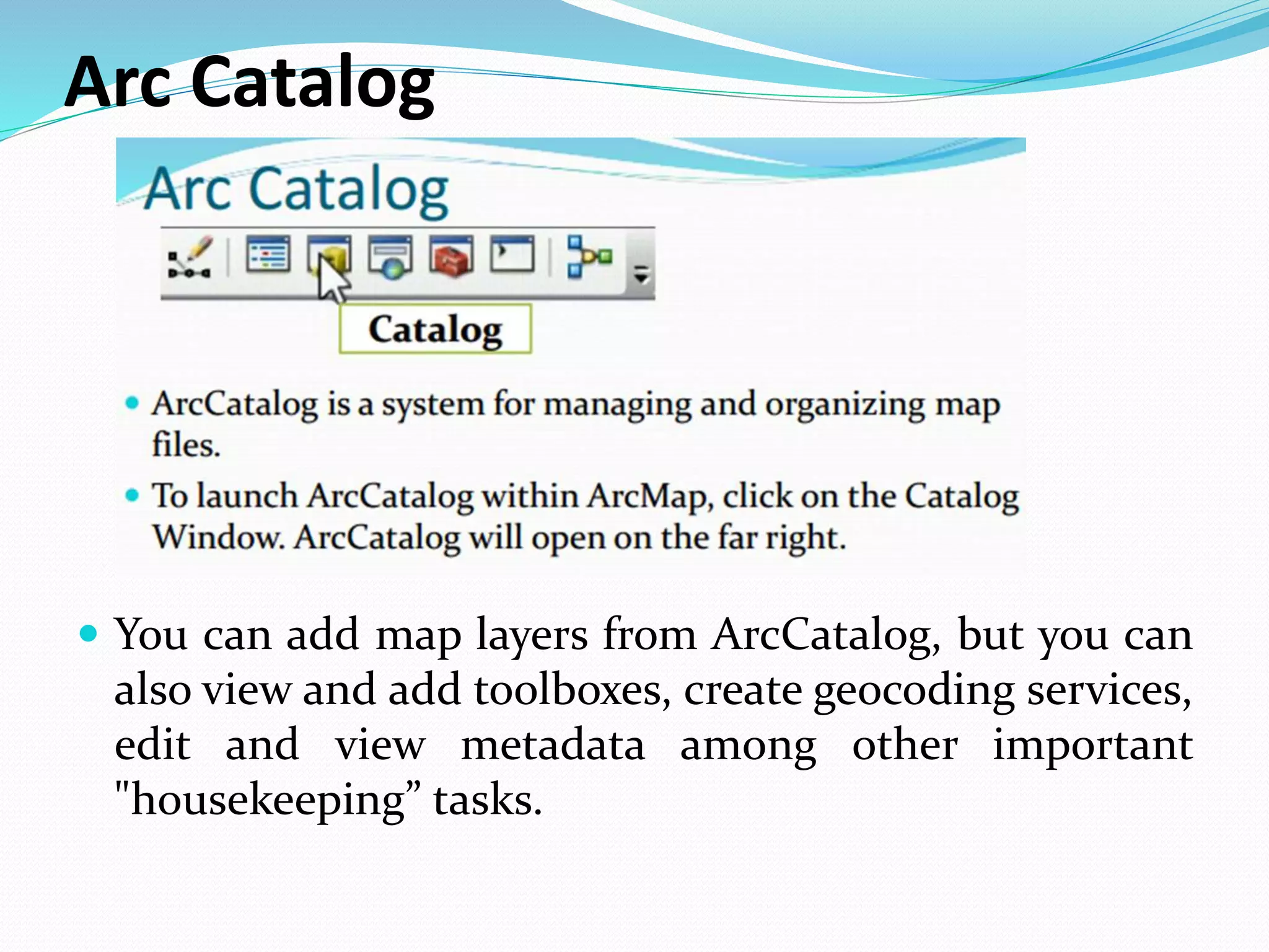 Arc Catalog
 You can add map layers from ArcCatalog, but you can
also view and add toolboxes, create geocoding services,
edit and view metadata among other important
"housekeeping” tasks.
 