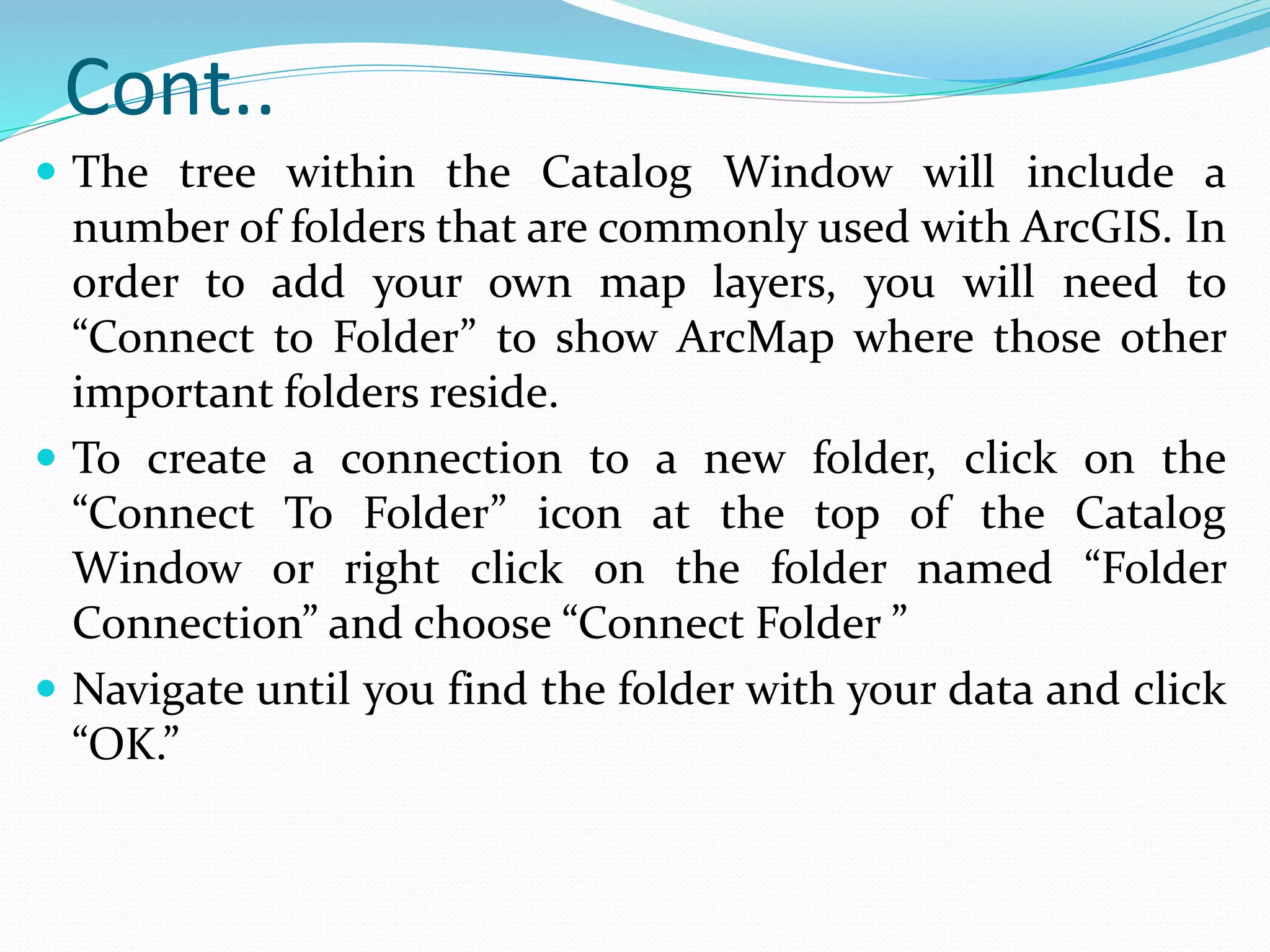 Cont..
 The tree within the Catalog Window will include a
number of folders that are commonly used with ArcGIS. In
order to add your own map layers, you will need to
“Connect to Folder” to show ArcMap where those other
important folders reside.
 To create a connection to a new folder, click on the
“Connect To Folder” icon at the top of the Catalog
Window or right click on the folder named “Folder
Connection” and choose “Connect Folder ”
 Navigate until you find the folder with your data and click
“OK.”
 