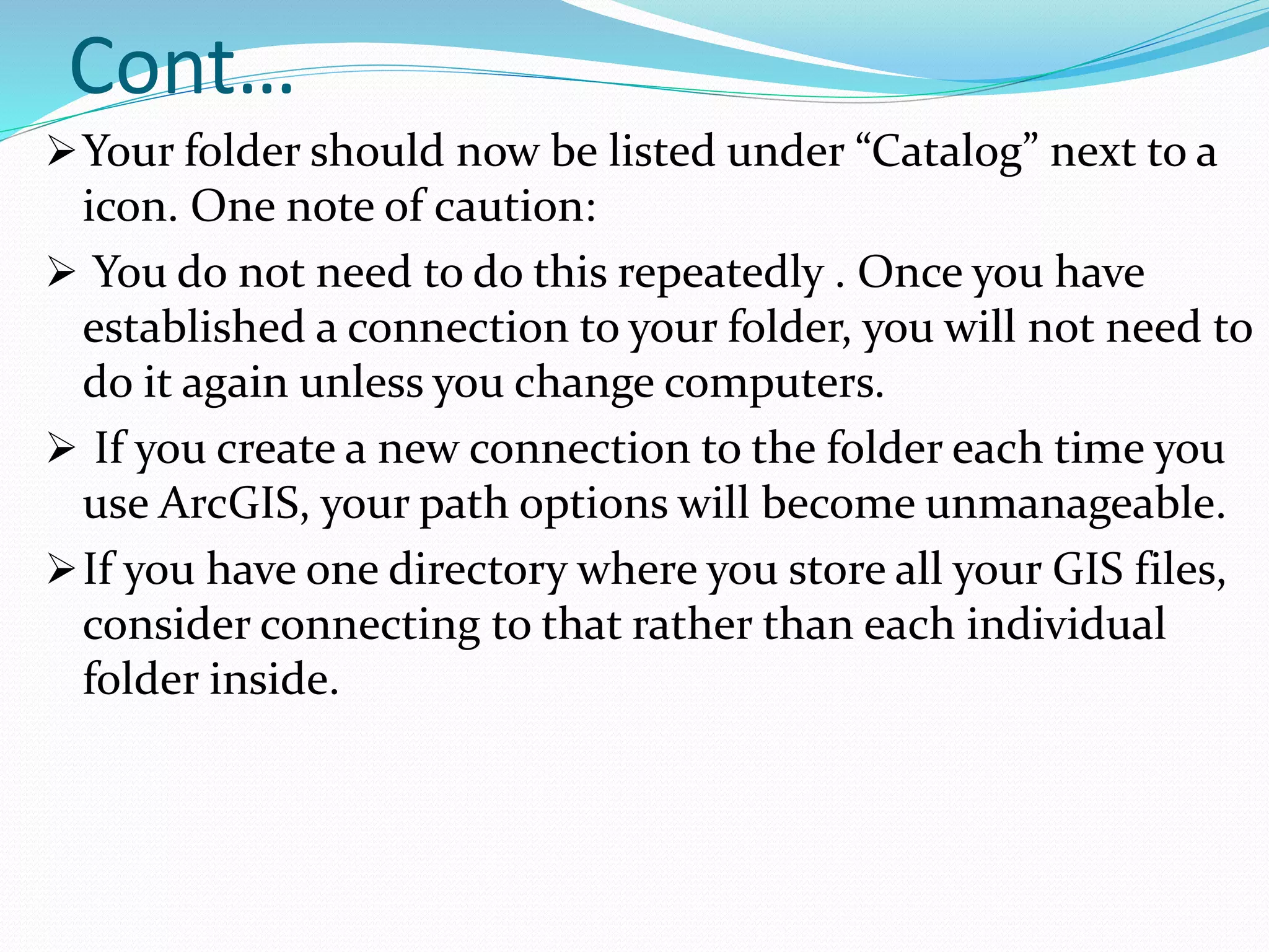 Cont…
Your folder should now be listed under “Catalog” next to a
icon. One note of caution:
 You do not need to do this repeatedly . Once you have
established a connection to your folder, you will not need to
do it again unless you change computers.
 If you create a new connection to the folder each time you
use ArcGIS, your path options will become unmanageable.
If you have one directory where you store all your GIS files,
consider connecting to that rather than each individual
folder inside.
 