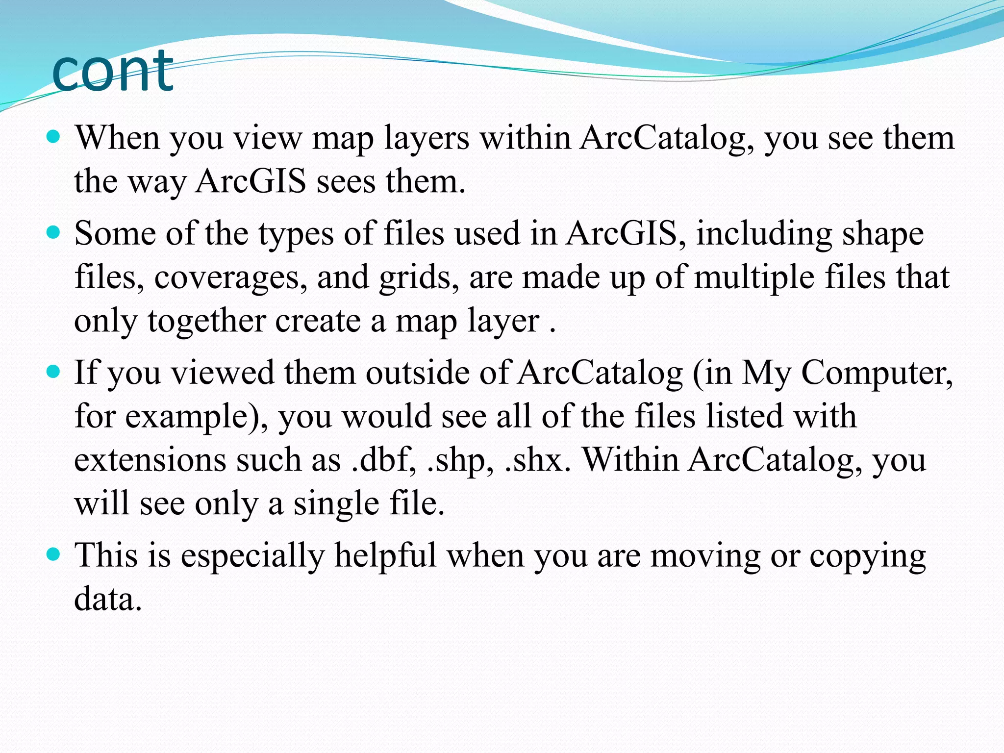 cont
 When you view map layers within ArcCatalog, you see them
the way ArcGIS sees them.
 Some of the types of files used in ArcGIS, including shape
files, coverages, and grids, are made up of multiple files that
only together create a map layer .
 If you viewed them outside of ArcCatalog (in My Computer,
for example), you would see all of the files listed with
extensions such as .dbf, .shp, .shx. Within ArcCatalog, you
will see only a single file.
 This is especially helpful when you are moving or copying
data.
 