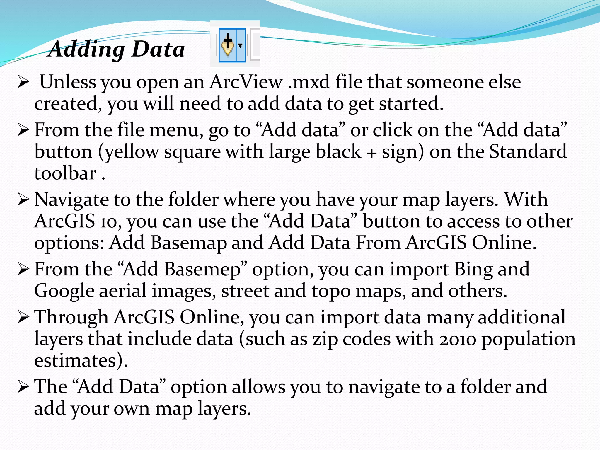 Adding Data
 Unless you open an ArcView .mxd file that someone else
created, you will need to add data to get started.
 From the file menu, go to “Add data” or click on the “Add data”
button (yellow square with large black + sign) on the Standard
toolbar .
 Navigate to the folder where you have your map layers. With
ArcGIS 10, you can use the “Add Data” button to access to other
options: Add Basemap and Add Data From ArcGIS Online.
 From the “Add Basemep” option, you can import Bing and
Google aerial images, street and topo maps, and others.
 Through ArcGIS Online, you can import data many additional
layers that include data (such as zip codes with 2010 population
estimates).
 The “Add Data” option allows you to navigate to a folder and
add your own map layers.
 