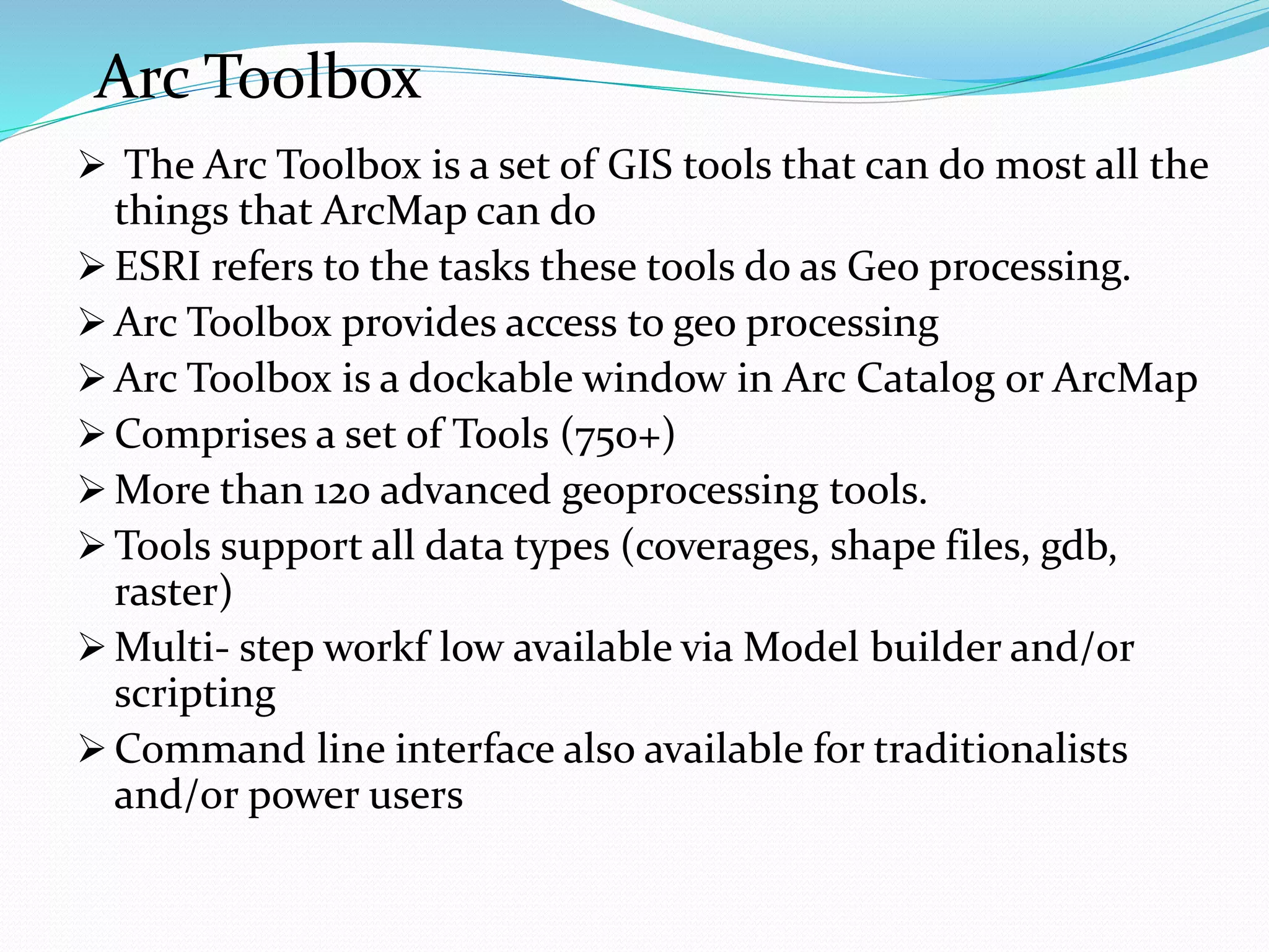 Arc Toolbox
 The Arc Toolbox is a set of GIS tools that can do most all the
things that ArcMap can do
 ESRI refers to the tasks these tools do as Geo processing.
 Arc Toolbox provides access to geo processing
 Arc Toolbox is a dockable window in Arc Catalog or ArcMap
 Comprises a set of Tools (750+)
 More than 120 advanced geoprocessing tools.
 Tools support all data types (coverages, shape files, gdb,
raster)
 Multi- step workf low available via Model builder and/or
scripting
 Command line interface also available for traditionalists
and/or power users
 