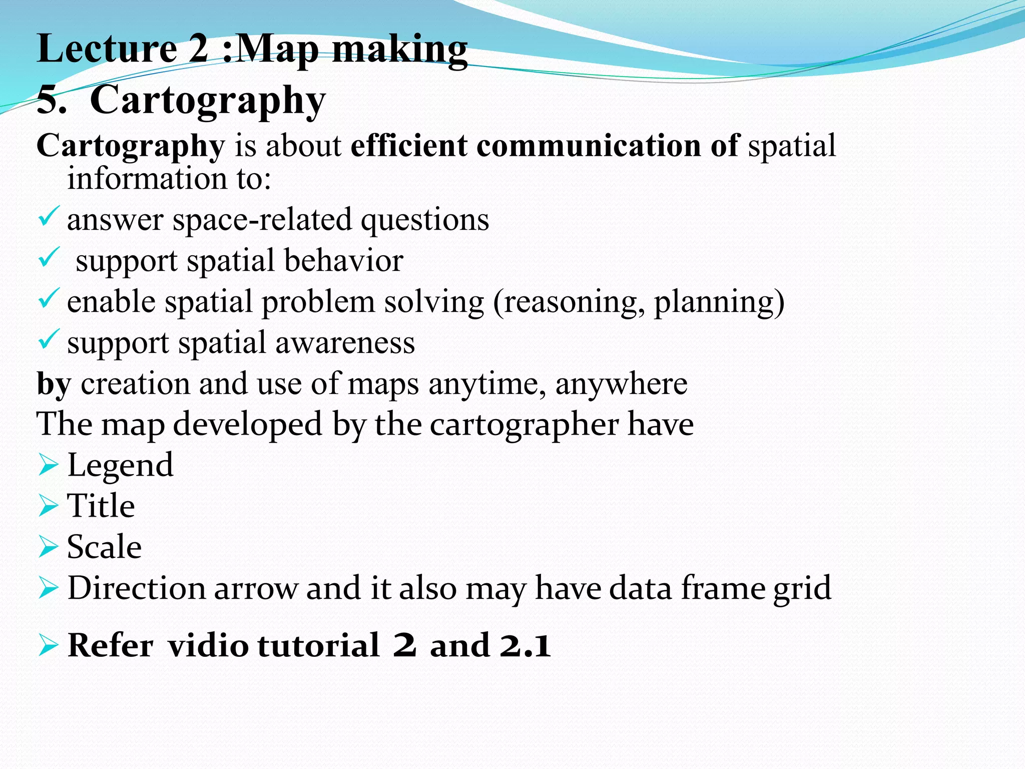 Lecture 2 :Map making
5. Cartography
Cartography is about efficient communication of spatial
information to:
 answer space-related questions
 support spatial behavior
 enable spatial problem solving (reasoning, planning)
 support spatial awareness
by creation and use of maps anytime, anywhere
The map developed by the cartographer have
 Legend
 Title
 Scale
 Direction arrow and it also may have data frame grid
 Refer vidio tutorial 2 and 2.1
 