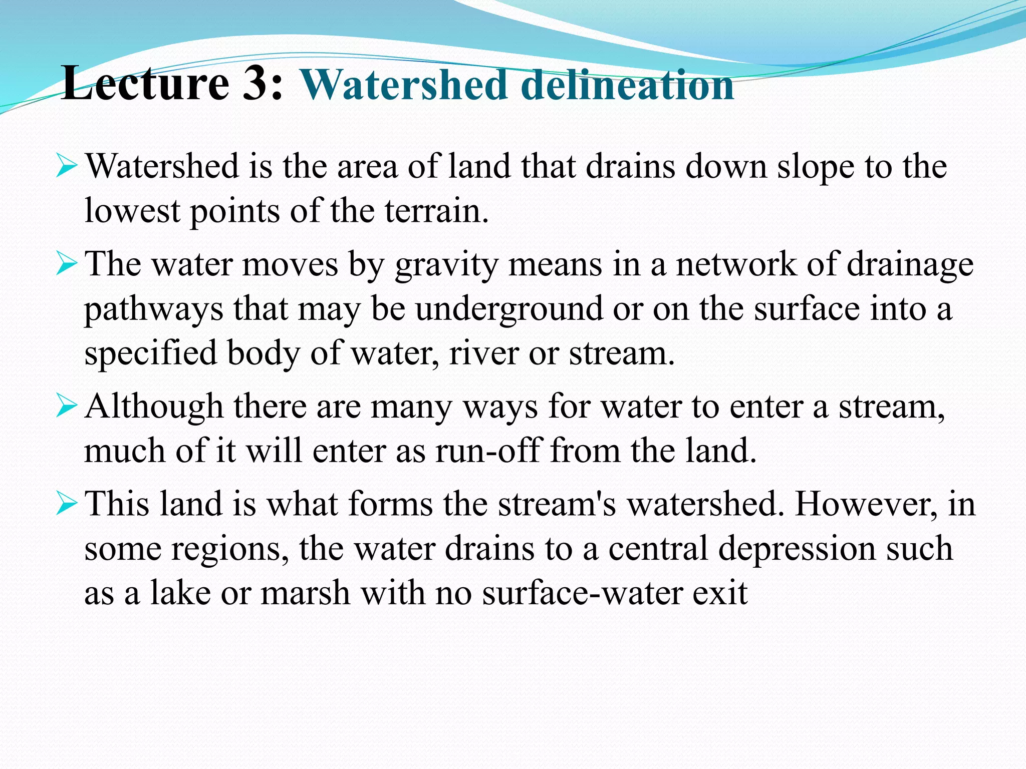 Lecture 3: Watershed delineation
Watershed is the area of land that drains down slope to the
lowest points of the terrain.
The water moves by gravity means in a network of drainage
pathways that may be underground or on the surface into a
specified body of water, river or stream.
Although there are many ways for water to enter a stream,
much of it will enter as run-off from the land.
This land is what forms the stream's watershed. However, in
some regions, the water drains to a central depression such
as a lake or marsh with no surface-water exit
 