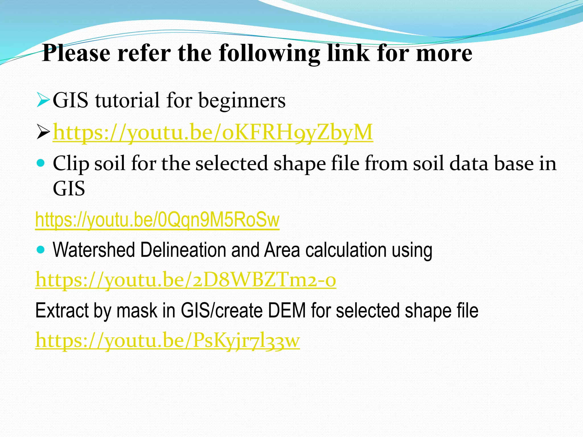 Please refer the following link for more
GIS tutorial for beginners
https://youtu.be/0KFRH9yZbyM
 Clip soil for the selected shape file from soil data base in
GIS
https://youtu.be/0Qqn9M5RoSw
 Watershed Delineation and Area calculation using
https://youtu.be/2D8WBZTm2-0
Extract by mask in GIS/create DEM for selected shape file
https://youtu.be/PsKyjr7l33w
 