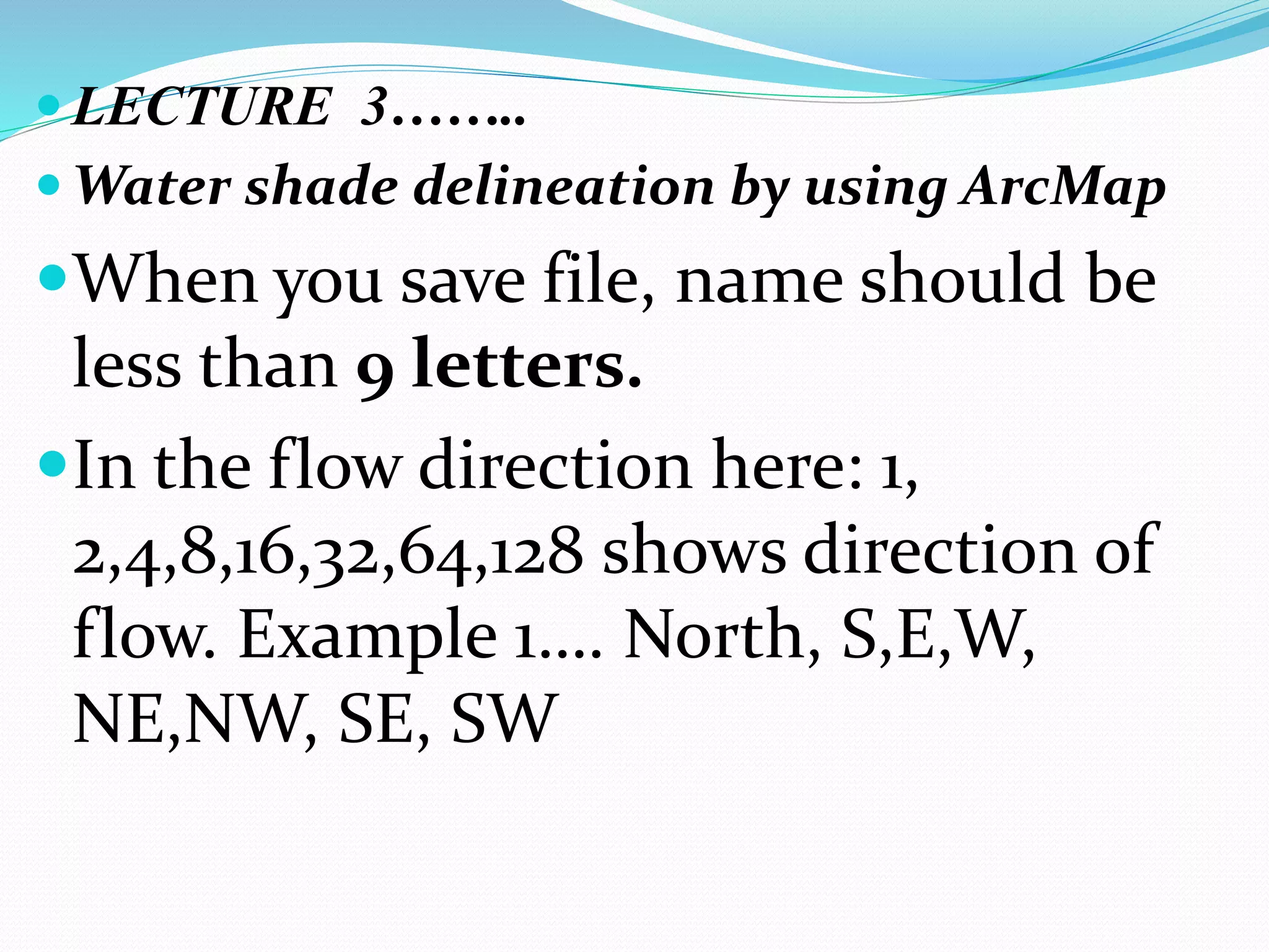  LECTURE 3……..
 Water shade delineation by using ArcMap
When you save file, name should be
less than 9 letters.
In the flow direction here: 1,
2,4,8,16,32,64,128 shows direction of
flow. Example 1…. North, S,E,W,
NE,NW, SE, SW
 