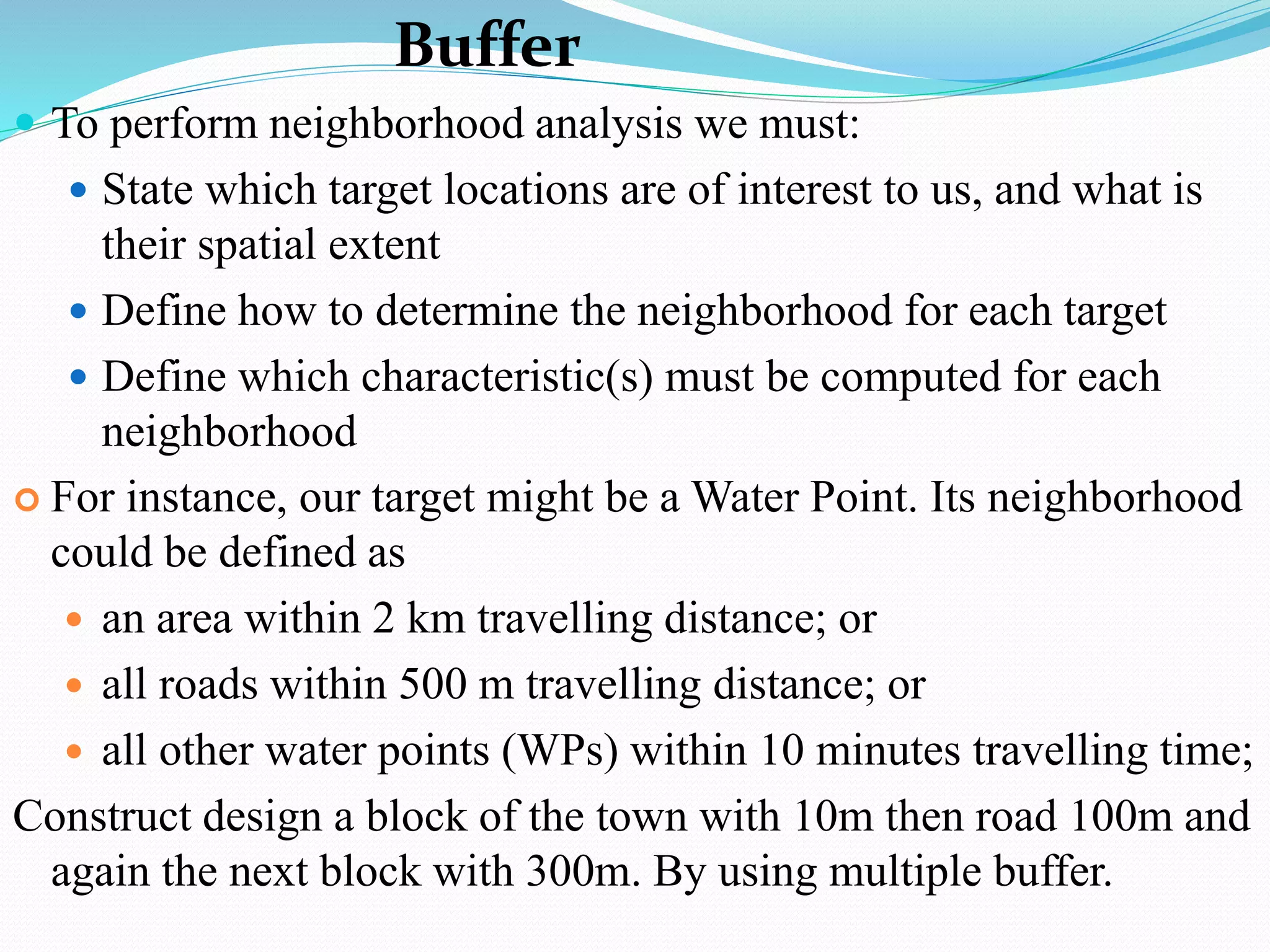 Buffer
 To perform neighborhood analysis we must:
 State which target locations are of interest to us, and what is
their spatial extent
 Define how to determine the neighborhood for each target
 Define which characteristic(s) must be computed for each
neighborhood
 For instance, our target might be a Water Point. Its neighborhood
could be defined as
 an area within 2 km travelling distance; or
 all roads within 500 m travelling distance; or
 all other water points (WPs) within 10 minutes travelling time;
Construct design a block of the town with 10m then road 100m and
again the next block with 300m. By using multiple buffer.
 