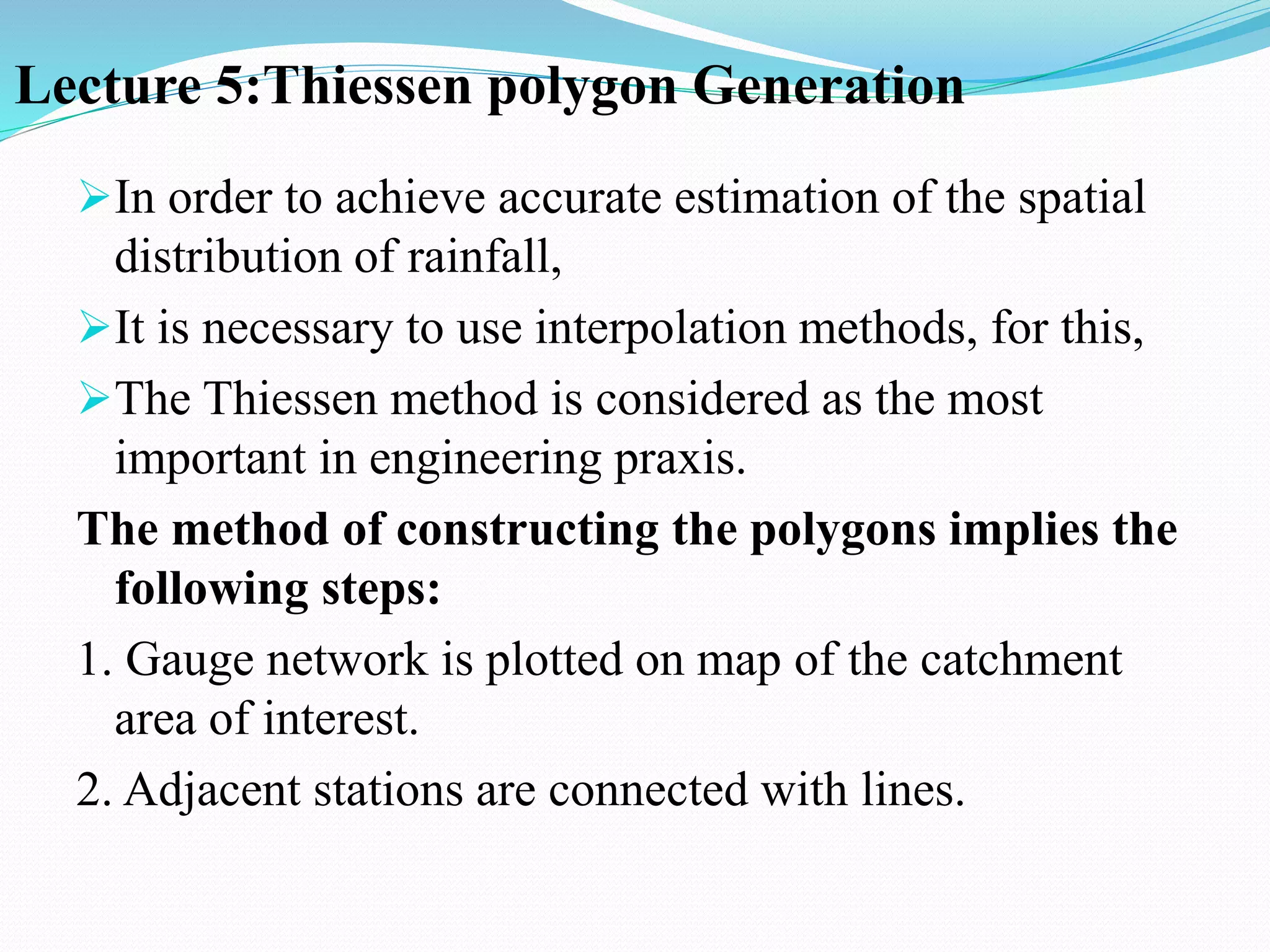 Lecture 5:Thiessen polygon Generation
In order to achieve accurate estimation of the spatial
distribution of rainfall,
It is necessary to use interpolation methods, for this,
The Thiessen method is considered as the most
important in engineering praxis.
The method of constructing the polygons implies the
following steps:
1. Gauge network is plotted on map of the catchment
area of interest.
2. Adjacent stations are connected with lines.
 