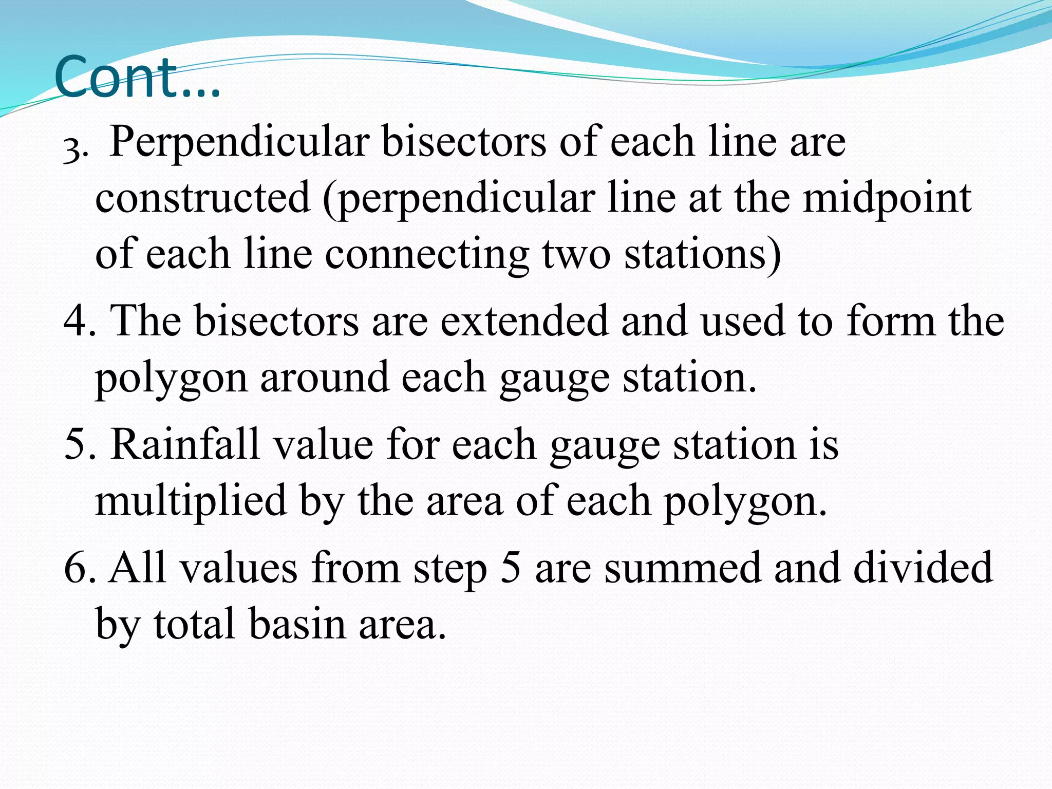 Cont…
3. Perpendicular bisectors of each line are
constructed (perpendicular line at the midpoint
of each line connecting two stations)
4. The bisectors are extended and used to form the
polygon around each gauge station.
5. Rainfall value for each gauge station is
multiplied by the area of each polygon.
6. All values from step 5 are summed and divided
by total basin area.
 
