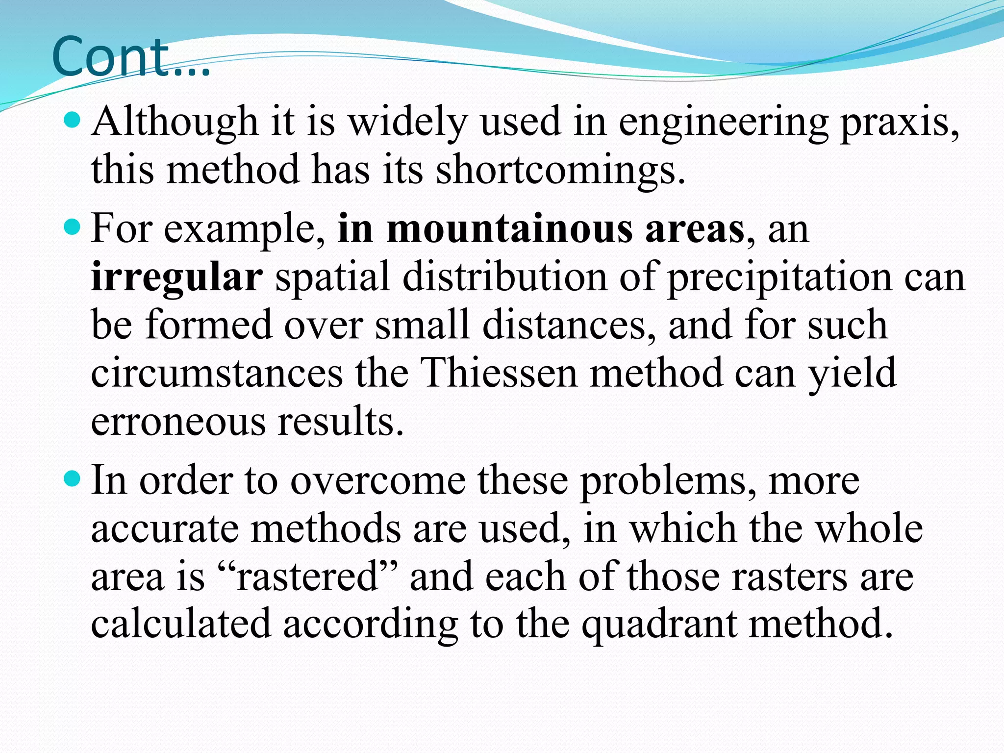 Cont…
 Although it is widely used in engineering praxis,
this method has its shortcomings.
 For example, in mountainous areas, an
irregular spatial distribution of precipitation can
be formed over small distances, and for such
circumstances the Thiessen method can yield
erroneous results.
 In order to overcome these problems, more
accurate methods are used, in which the whole
area is “rastered” and each of those rasters are
calculated according to the quadrant method.
 