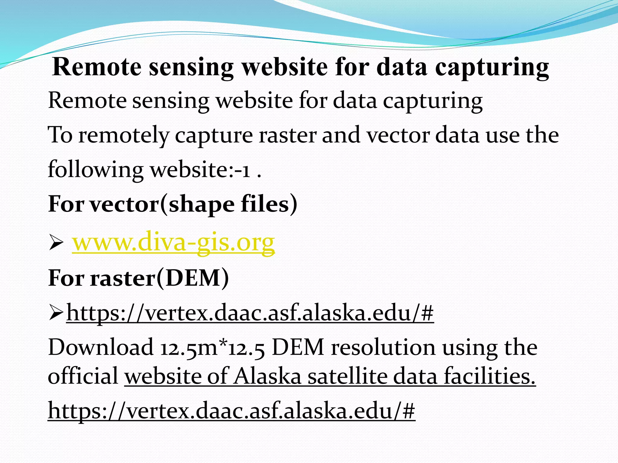 Remote sensing website for data capturing
Remote sensing website for data capturing
To remotely capture raster and vector data use the
following website:-1 .
For vector(shape files)
 www.diva-gis.org
For raster(DEM)
https://vertex.daac.asf.alaska.edu/#
Download 12.5m*12.5 DEM resolution using the
official website of Alaska satellite data facilities.
https://vertex.daac.asf.alaska.edu/#
 