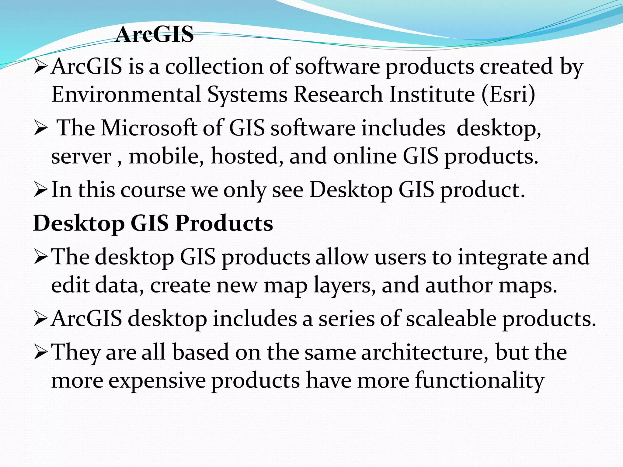 ArcGIS
ArcGIS is a collection of software products created by
Environmental Systems Research Institute (Esri)
 The Microsoft of GIS software includes desktop,
server , mobile, hosted, and online GIS products.
In this course we only see Desktop GIS product.
Desktop GIS Products
The desktop GIS products allow users to integrate and
edit data, create new map layers, and author maps.
ArcGIS desktop includes a series of scaleable products.
They are all based on the same architecture, but the
more expensive products have more functionality
 