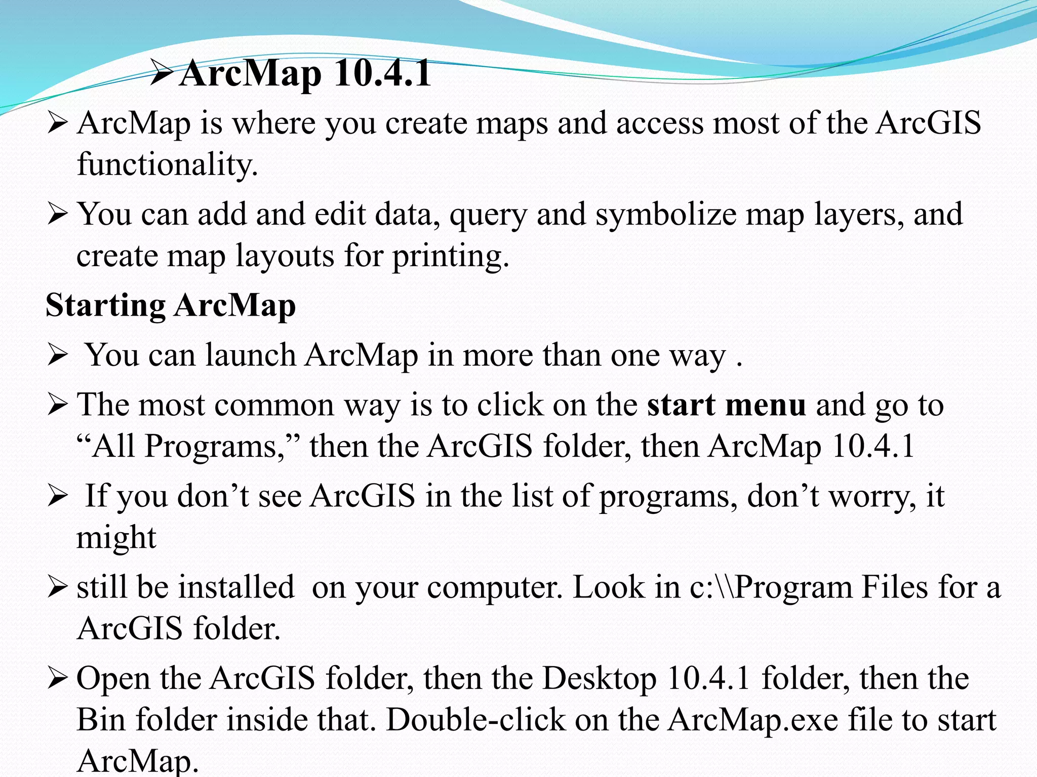 ArcMap 10.4.1
 ArcMap is where you create maps and access most of the ArcGIS
functionality.
 You can add and edit data, query and symbolize map layers, and
create map layouts for printing.
Starting ArcMap
 You can launch ArcMap in more than one way .
 The most common way is to click on the start menu and go to
“All Programs,” then the ArcGIS folder, then ArcMap 10.4.1
 If you don’t see ArcGIS in the list of programs, don’t worry, it
might
 still be installed on your computer. Look in c:Program Files for a
ArcGIS folder.
 Open the ArcGIS folder, then the Desktop 10.4.1 folder, then the
Bin folder inside that. Double-click on the ArcMap.exe file to start
ArcMap.
 