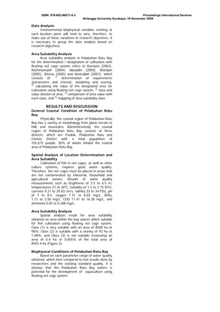 ISBN: 978-602-96671-0-3

Proceedings International Seminar
Airlangga University Surabaya, 18 November 2009

Data Analysis
Environmental biophysical variables existing at
each location point will tend to vary, therefore, to
make use of these variations in research objectives, it
is necessary to group the data analysis based on
research objectives.
Area Suitability Analysis
Area suitability analysis in Pelabuhan Ratu Bay
for the determination / designation of cultivation with
floating net cage system refers to Kurniaty (2003),
Rachmansyah (2004), Alauddin (2004), Wardjan
(2005), Sitorus (2005) and Amarullah (2007), which
consists of: 1) determination of requirements
(parameters and criteria), weighting and scoring,
2)
calculating the value of the designated area for
cultivation using floating net cage system, 3) class and
value division of area, 4) comparison of area value with
each class, and 5) mapping of area suitability class.

RESULTS AND DISCUSSION
General Coastal Condition of Pelabuhan Ratu
Bay
Physically, the coastal region of Pelabuhan Ratu
Bay has a variety of morphology from plane terrain to
hills and mountains. Administratively, the coastal
region of Pelabuhan Ratu Bay consists of three
districts, which are Cisolok, Pelabuhan Ratu and
Ciemas District with a total population of
102,672 people, 50% of whom inhabit the coastal
area of Pelabuhan Ratu Bay.
Spatial Analysis of Location Determination and
Area Suitability
Cultivation of fish in net cages, as well as other
culture systems, requires good water quality.
Therefore, the net cages must be placed in areas that
are not contaminated by industrial, household and
agricultural wastes. Results of water quality
measurements such as brightness of 3.5 to 6.5 m,
temperatures 27 to 30oC, turbidity of 1.5 to 3.75 NTU,
currents 9.21 to 29.83 cm/s, salinity 33 to 34 PSU, pH
of 7 to 8.5, oxygen 7.31 to 8.03 mg/L, BOD5
1.11 to 2.50 mg/L, COD 11.41 to 16.38 mg/L, and
ammonia 0.05 to 0.288 mg/L.
Area Suitability Analysis
Spatial analysis result for area suitability
obtained an area within the bay waters which suitable
for fish cultivation using floating net cage system.
Class (1) is very suitable with an area of 8500 ha or
98%, Class (2) is suitable with a vicinity of 93 ha or
1.08%, and Class (3) is not suitable measuring an
area of 0.4 ha or 0.005% of the total area of
8593.4 ha (Figure 2).
Biophysical Conditions of Pelabuhan Ratu Bay
Based on each parameter range of water quality
obtained, which then compared to test results done by
researchers and the existing standard quality, it is
obvious that the Pelabuhan Ratu Bay waters is
potential for the development of aquaculture using
floating net cage system.

 