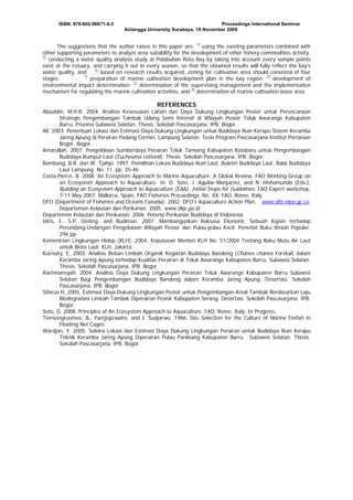 ISBN: 978-602-96671-0-3

Proceedings International Seminar
Airlangga University Surabaya, 18 November 2009

The suggestions that the author raises in this paper are: 1) using the existing parameters combined with
other supporting parameters to analyze area suitability for the development of other fishery commodities activity,
2)
conducting a water quality analysis study at Pelabuhan Ratu Bay by taking into account every sample points
exist at the estuary, and carrying it out in every season, so that the obtained results will fully reflect the bay’s
3)
water quality, and
based on research results acquired, zoning for cultivation area should consisted of four
1)
stages:
preparation of marine cultivation development plan in the bay region; 2) development of
environmental impact determination; 3) determination of the supervising management and the implementation
mechanism for regulating the marine cultivation activities, and 4) determination of marine cultivation lease area.

REFERENCES
Alauddin, M.H.R. 2004. Analisis Kesesuaian Lahan dan Daya Dukung Lingkungan Pesisir untuk Perencanaan
Strategis Pengembangan Tambak Udang Semi Intensif di Wilayah Pesisir Teluk Awarange Kabupaten
Barru, Provinsi Sulawesi Selatan. Thesis. Sekolah Pascasarjana. IPB. Bogor.
Ali. 2003. Penentuan Lokasi dan Estimasi Daya Dukung Lingkungan untuk Budidaya Ikan Kerapu Sistem Keramba
Jaring Apung di Perairan Padang Cermin, Lampung Selatan. Tesis Program Pascasarjana Institut Pertanian
Bogor. Bogor.
Amarullah. 2007. Pengelolaan Sumberdaya Perairan Teluk Tamiang Kabupaten Kotabaru untuk Pengembangan
Budidaya Rumput Laut (Eucheuma cottonii). Thesis. Sekolah Pascasarjana. IPB. Bogor.
Bambang, B.R. dan W. Tjahjo. 1997. Pemilihan Lokasi Budidaya Ikan Laut. Buletin Budidaya Laut. Balai Budidaya
Laut Lampung. No. 11. pp. 35-46.
Costa-Pierce, B. 2008. An Ecosystem Approach to Marine Aquaculture: A Global Review. FAO Working Group on
an Ecosystem Approach to Aquaculture. In: D. Soto, J. Aguilar-Manjarrez, and N. Hishamunda (Eds.),
Building an Ecosystem Approach to Aquaculture (EAA): Initial Steps for Guidelines. FAO Expert workshop,
7-11 May 2007. Mallorca, Spain. FAO Fisheries Proceedings. No. XX, FAO, Rome, Italy.
DFO (Department of Fisheries and Oceans Canada). 2002. DFO’s Aquaculture Action Plan. www.dfo-mpo.gc.ca.
Departemen Kelautan dan Perikanan. 2005. www.dkp.go.id.
Departemen Kelautan dan Perikanan. 2006. Potensi Perikanan Budidaya di Indonesia.
Idris, I., S.P. Ginting, and Budiman. 2007. Membangunkan Raksasa Ekonomi: Sebuah Kajian terhadap
Perundang-Undangan Pengelolaan Wilayah Pesisir dan Pulau-pulau Kecil. Penerbit Buku Ilmiah Populer.
296 pp.
Kementrian Lingkungan Hidup (KLH). 2004. Keputusan Menteri KLH No. 51/2004 Tentang Baku Mutu Air Laut
untuk Biota Laut. KLH, Jakarta.
Kurniaty, E. 2003. Analisis Beban Limbah Organik Kegiatan Budidaya Bandeng (Chanos chanos Forskal) dalam
Keramba Jaring Apung terhadap Kualitas Perairan di Teluk Awarange Kabupaten Barru, Sulawesi Selatan.
Thesis. Sekolah Pascasarjana. IPB. Bogor.
Rachmansyah. 2004. Analisis Daya Dukung Lingkungan Perairan Teluk Awarange Kabupaten Barru Sulawesi
Selatan Bagi Pengembangan Budidaya Bandeng dalam Keramba Jaring Apung. Desertasi. Sekolah
Pascasarjana. IPB. Bogor.
Sitorus H. 2005. Estimasi Daya Dukung Lingkungan Pesisir untuk Pengembangan Areal Tambak Berdasarkan Laju
Biodegradasi Limbah Tambak Diperairan Pesisir Kabupaten Serang. Desertasi. Sekolah Pascasarjana. IPB.
Bogor.
Soto, D. 2008. Principles of An Ecosystem Approach to Aquaculture. FAO, Rome, Italy. In Progress.
Tiensongrusmee, B., Pantjoprawiro, and I. Sudjarwo. 1986. Site Selection for the Culture of Marine Finfish in
Floating Net Cages.
Wardjan, Y. 2005. Seleksi Lokasi dan Estimasi Daya Dukung Lingkungan Perairan untuk Budidaya Ikan Kerapu
Teknik Keramba Jaring Apung Diperairan Pulau Panikiang Kabupaten Barru, Sulawesi Selatan. Thesis.
Sekolah Pascasarjana. IPB. Bogor.

 