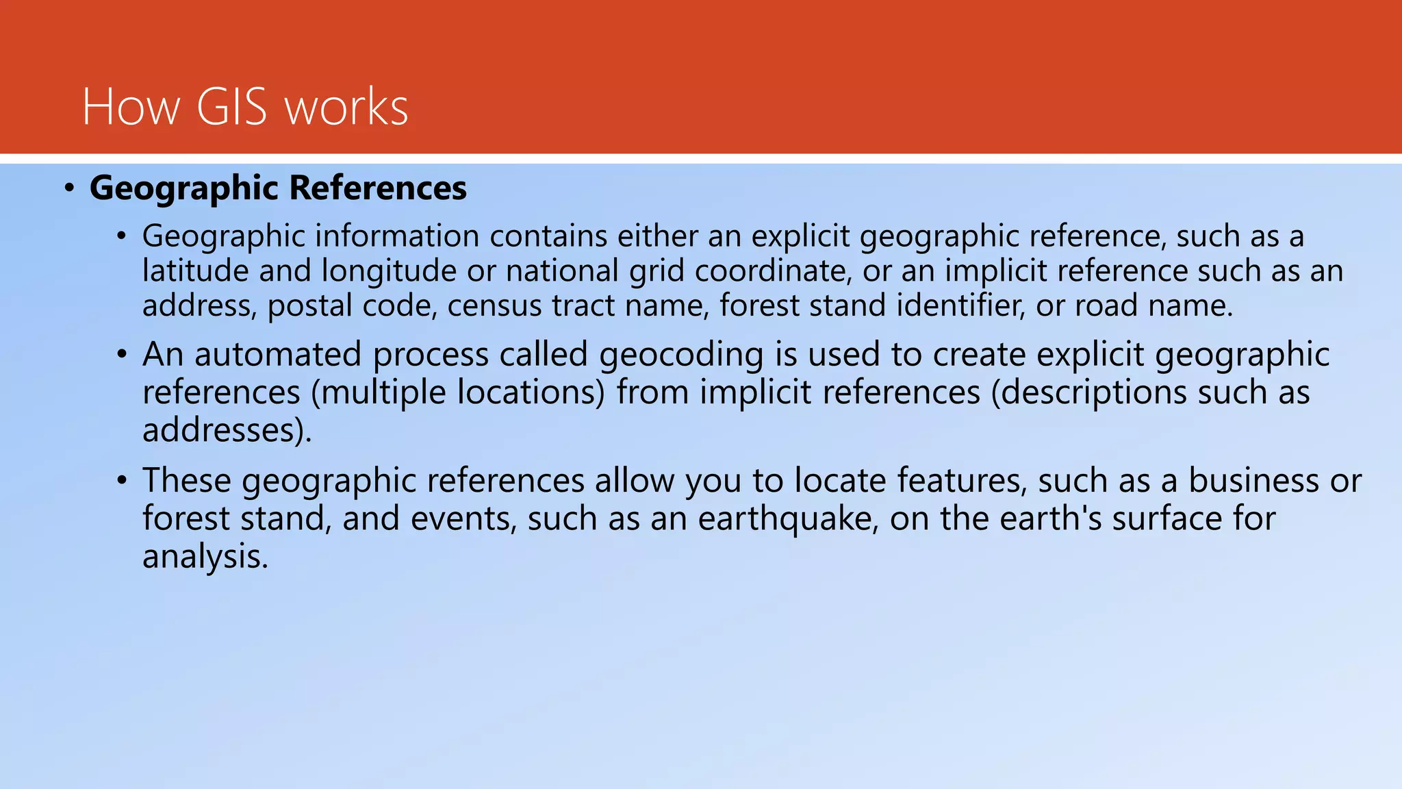 How GIS works
• Geographic References
• Geographic information contains either an explicit geographic reference, such as a
latitude and longitude or national grid coordinate, or an implicit reference such as an
address, postal code, census tract name, forest stand identifier, or road name.
• An automated process called geocoding is used to create explicit geographic
references (multiple locations) from implicit references (descriptions such as
addresses).
• These geographic references allow you to locate features, such as a business or
forest stand, and events, such as an earthquake, on the earth's surface for
analysis.
 