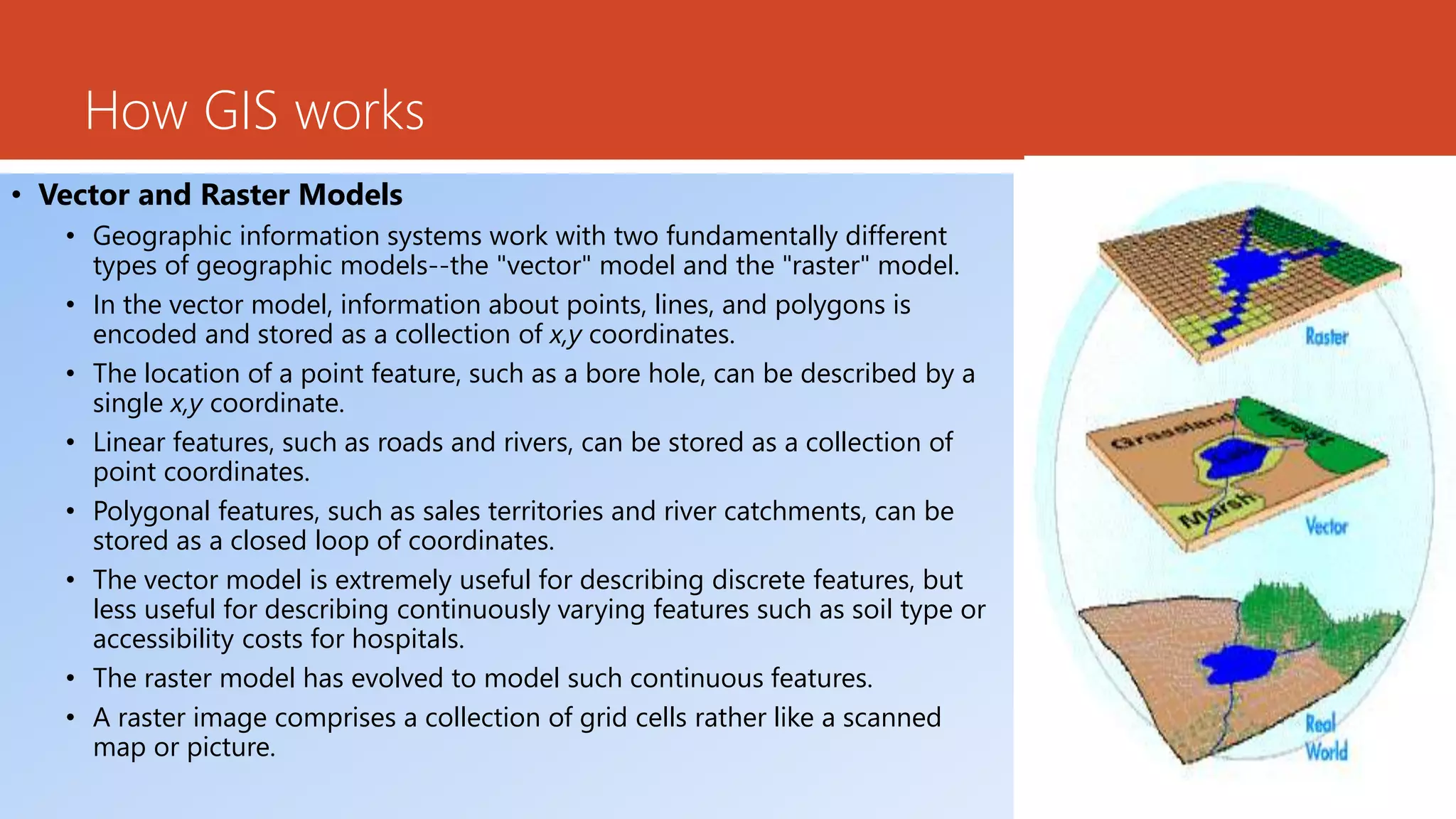 How GIS works
• Vector and Raster Models
• Geographic information systems work with two fundamentally different
types of geographic models--the "vector" model and the "raster" model.
• In the vector model, information about points, lines, and polygons is
encoded and stored as a collection of x,y coordinates.
• The location of a point feature, such as a bore hole, can be described by a
single x,y coordinate.
• Linear features, such as roads and rivers, can be stored as a collection of
point coordinates.
• Polygonal features, such as sales territories and river catchments, can be
stored as a closed loop of coordinates.
• The vector model is extremely useful for describing discrete features, but
less useful for describing continuously varying features such as soil type or
accessibility costs for hospitals.
• The raster model has evolved to model such continuous features.
• A raster image comprises a collection of grid cells rather like a scanned
map or picture.
 