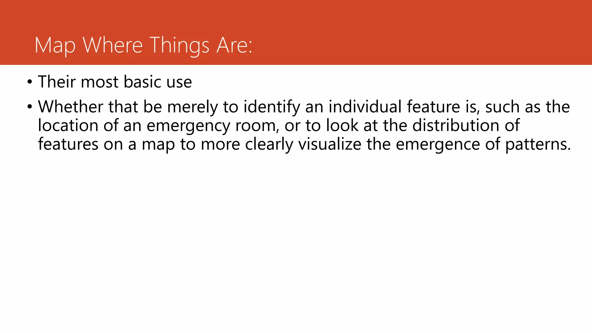Map Where Things Are:
• Their most basic use
• Whether that be merely to identify an individual feature is, such as the
location of an emergency room, or to look at the distribution of
features on a map to more clearly visualize the emergence of patterns.
 