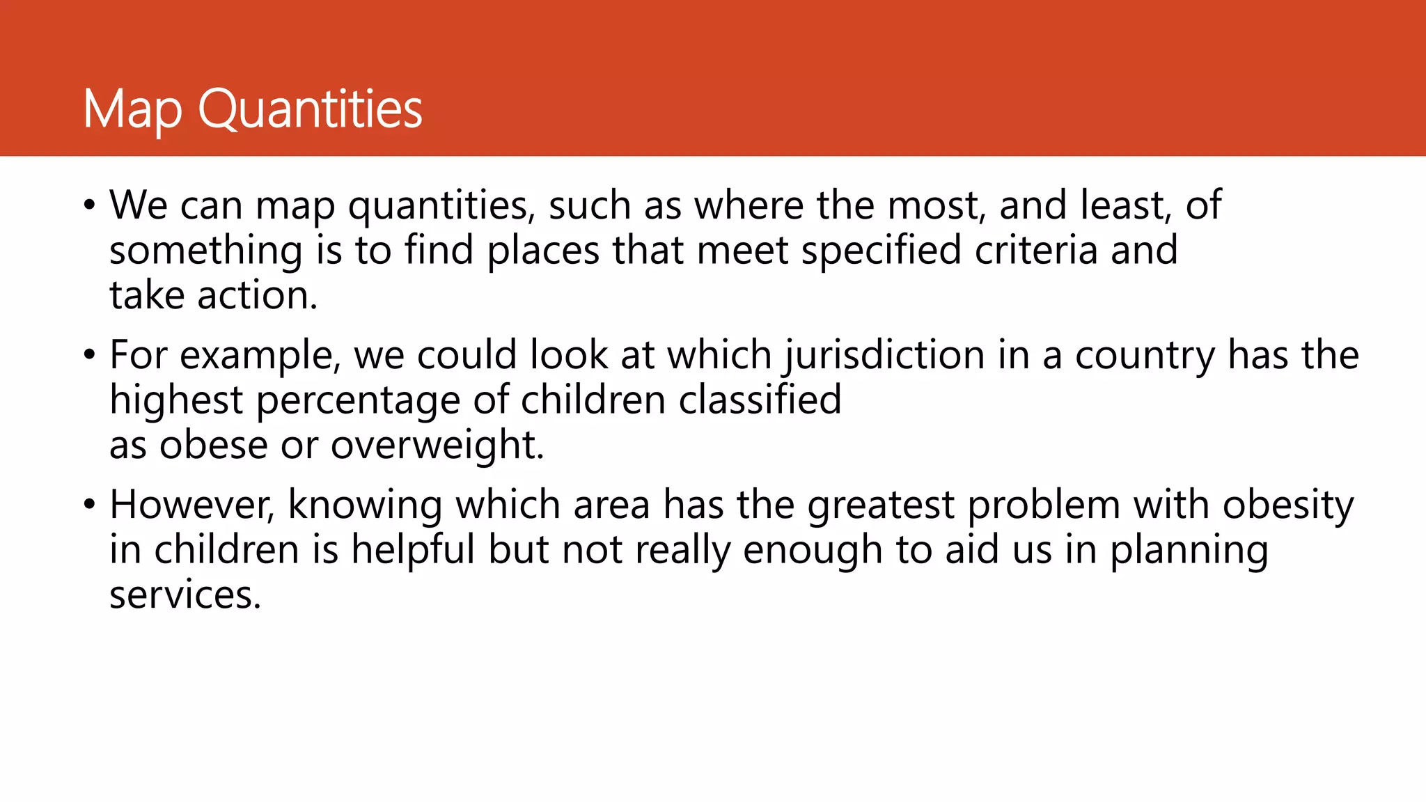 Map Quantities
• We can map quantities, such as where the most, and least, of
something is to find places that meet specified criteria and
take action.
• For example, we could look at which jurisdiction in a country has the
highest percentage of children classified
as obese or overweight.
• However, knowing which area has the greatest problem with obesity
in children is helpful but not really enough to aid us in planning
services.
 
