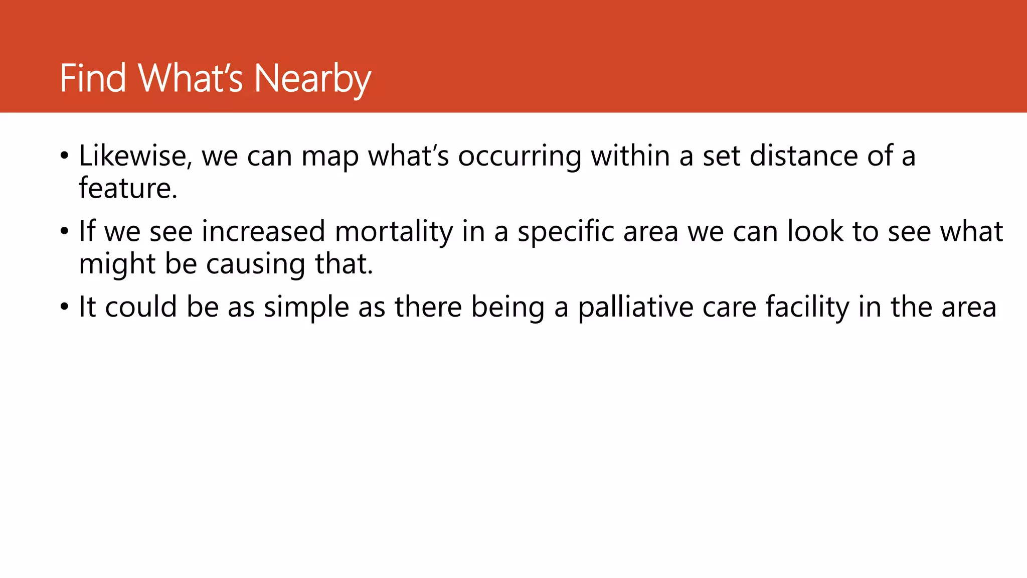Find What’s Nearby
• Likewise, we can map what’s occurring within a set distance of a
feature.
• If we see increased mortality in a specific area we can look to see what
might be causing that.
• It could be as simple as there being a palliative care facility in the area
 