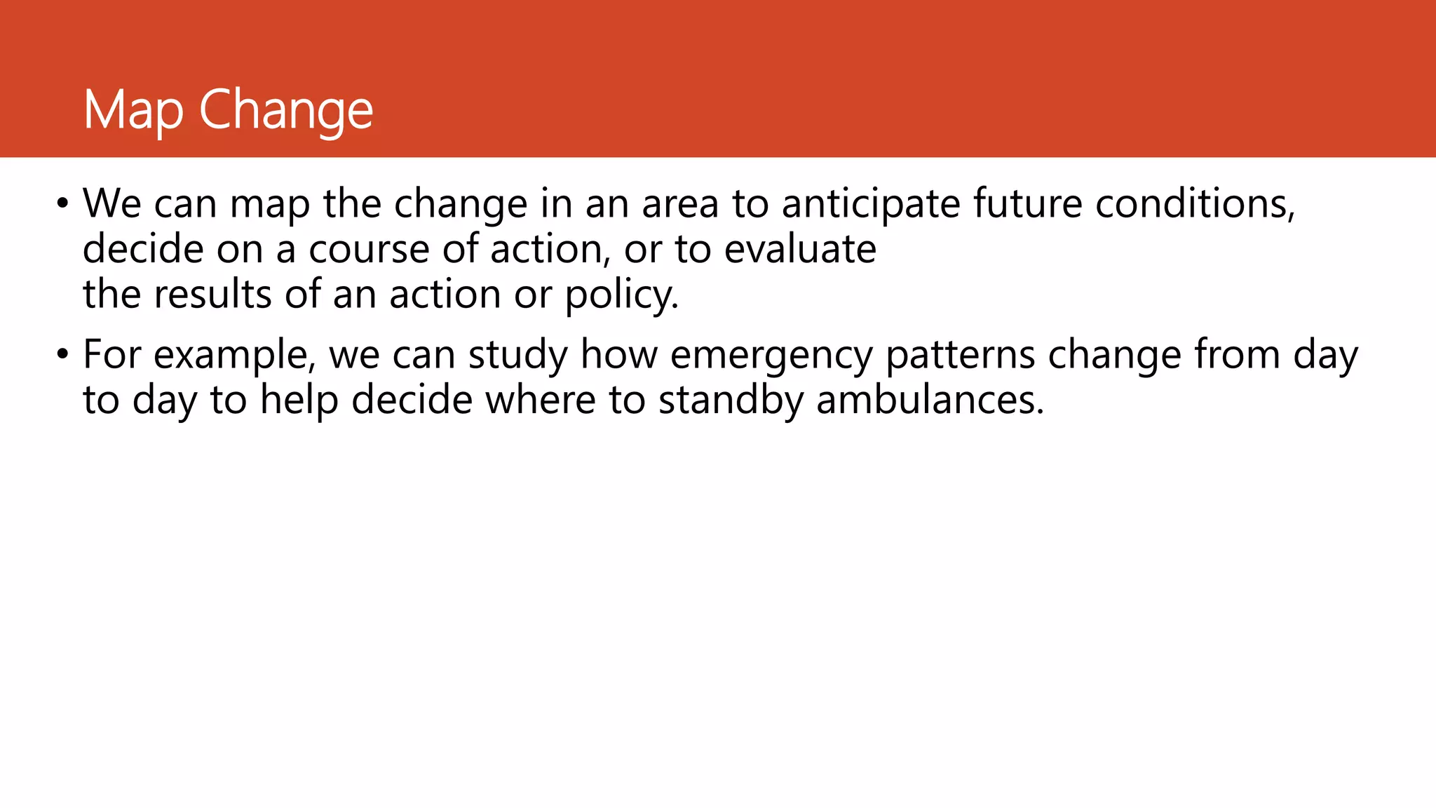 Map Change
• We can map the change in an area to anticipate future conditions,
decide on a course of action, or to evaluate
the results of an action or policy.
• For example, we can study how emergency patterns change from day
to day to help decide where to standby ambulances.
 