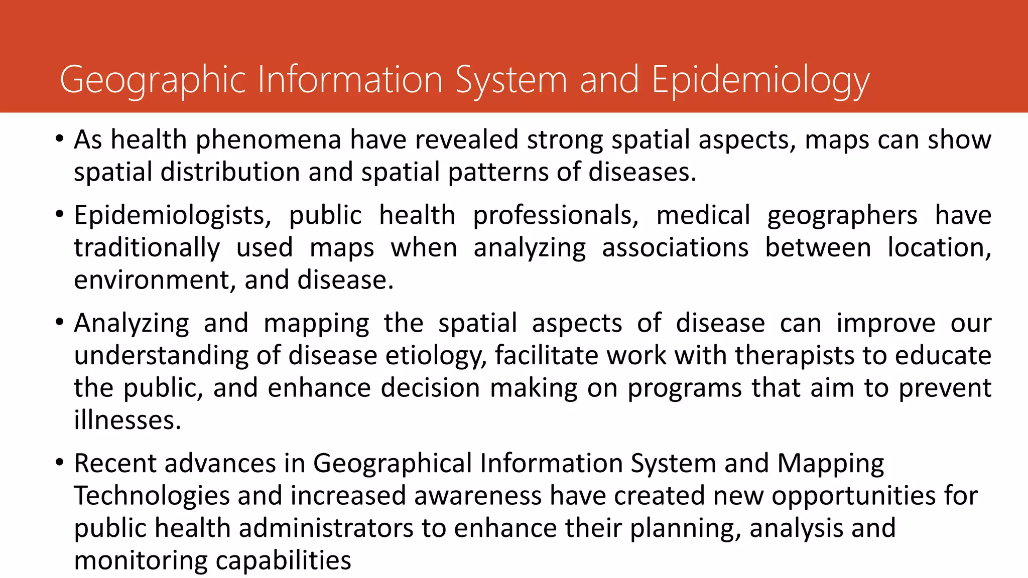 • As health phenomena have revealed strong spatial aspects, maps can show
spatial distribution and spatial patterns of diseases.
• Epidemiologists, public health professionals, medical geographers have
traditionally used maps when analyzing associations between location,
environment, and disease.
• Analyzing and mapping the spatial aspects of disease can improve our
understanding of disease etiology, facilitate work with therapists to educate
the public, and enhance decision making on programs that aim to prevent
illnesses.
• Recent advances in Geographical Information System and Mapping
Technologies and increased awareness have created new opportunities for
public health administrators to enhance their planning, analysis and
monitoring capabilities
Geographic Information System and Epidemiology
 
